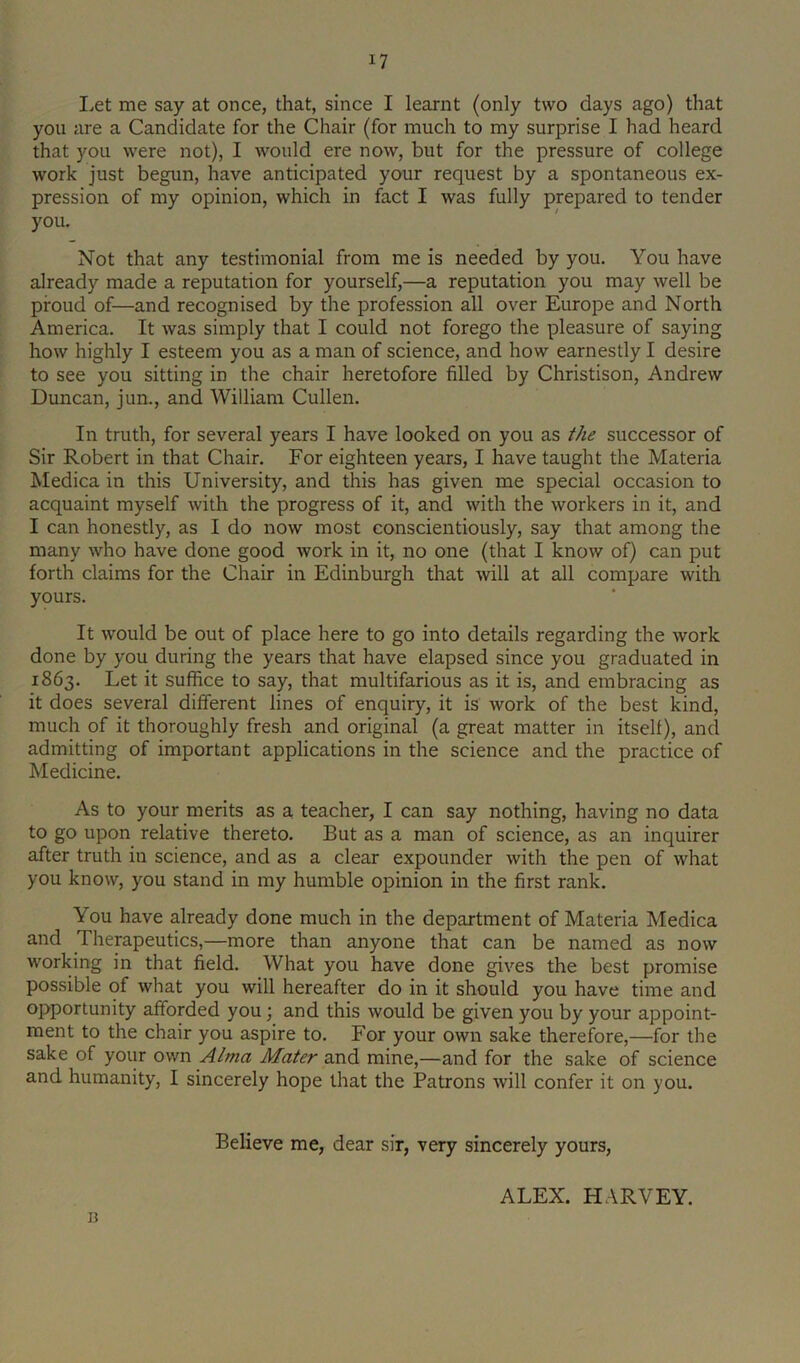 I.et me say at once, that, since I learnt (only two days ago) that you are a Candidate for the Chair (for much to my surprise I had heard that you were not), I would ere now, but for the pressure of college work just begun, have anticipated your request by a spontaneous ex- pression of my opinion, which in fact I was fully prepared to tender you. Not that any testimonial from me is needed by you. You have already made a reputation for yourself,—a reputation you may well be proud of—and recognised by the profession all over Europe and North America. It was simply that I could not forego the pleasure of saying how highly I esteem you as a man of science, and how earnestly I desire to see you sitting in the chair heretofore filled by Christison, Andrew Duncan, jun., and William Cullen. In truth, for several years I have looked on you as the successor of Sir Robert in that Chair. For eighteen years, I have taught the Materia Medica in this University, and this has given me special occasion to acquaint myself with the progress of it, and with the workers in it, and I can honestly, as I do now most conscientiously, say that among the many who have done good work in it, no one (that I know of) can put forth claims for the Chair in Edinburgh that will at all compare with yours. It would be out of place here to go into details regarding the work done by you during the years that have elapsed since you graduated in 1863. Let it suffice to say, that multifarious as it is, and embracing as it does several different lines of enquiry, it is work of the best kind, much of it thoroughly fresh and original (a great matter in itself), and admitting of important applications in the science and the practice of Medicine. As to your merits as a teacher, I can say nothing, having no data to go upon relative thereto. But as a man of science, as an inquirer after truth in science, and as a clear expounder with the pen of what you know, you stand in my humble opinion in the first rank. You have already done much in the department of Materia Medica and Therapeutics,—more than anyone that can be named as now working in that field. What you have done gives the best promise possible of what you will hereafter do in it should you have time and opportunity afforded you; and this would be given you by your appoint- ment to the chair you aspire to. For your own sake therefore,—for the sake of your own Alma Mater and mine,—and for the sake of science and humanity, I sincerely hope that the Patrons will confer it on you. Believe me, dear sir, very sincerely yours, ALEX. HARVEY, n