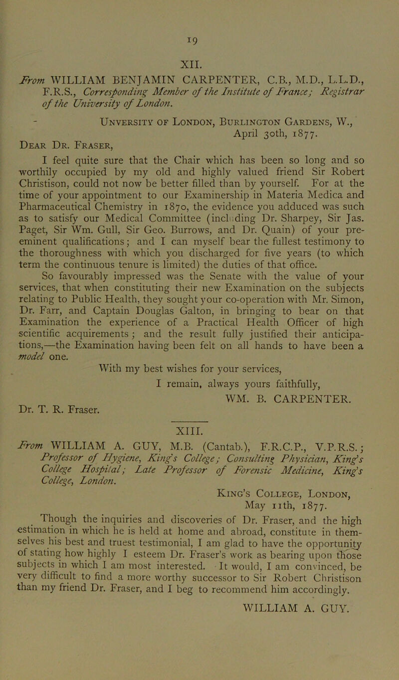 XII. From WILLIAM BENJAMIN CARPENTER, C.B., M.D., L.L.D., F.R.S., Corresponding Member of the Institute of France; Registrar of the University of London. Unversitv of London, Burlington Gardens, W., April 30th, 1877. Dear Dr. Fraser, I feel quite sure that the Chair which has been so long and so worthily occupied by my old and highly valued friend Sir Robert Christison, could not now be better filled than by yourself. For at the time of your appointment to our Examinership in Materia Medica and Pharmaceutical Chemistry in 1870, the evidence you adduced was such as to satisfy our Medical Committee (including Dr. Sharpey, Sir Jas. Paget, Sir Wm. Gull, Sir Geo. Burrows, and Dr. Quain) of your pre- eminent qualifications; and I can myself bear the fullest testimony to the thoroughness with which you discharged for five years (to which term the continuous tenure is limited) the duties of that office. So favourably impressed was the Senate with the value of your services, that when constituting their new Examination on the subjects relating to Public Health, they sought your co-operation with Mr. Simon, Dr. Farr, and Captain Douglas Galton, in bringing to bear on that Examination the experience of a Practical Health Officer of high scientific acquirements ; and the result fully justified their anticipa- tions,—the Examination having been felt on all hands to have been a model one. With my best wishes for your services, I remain, always yours faithfully. Dr. T. R. Fraser. WM. B. CARPENTER. XIII. From WILLIAM A. GUY, M.B. (Cantab.), F.R.C.P., V.P.R.S.; Professor of Hygiene, King's College; Considtmg Physician, King’s College Hospital; Late Professor of Forensic Medicine, King’s College, Londo7i. King’s College, London, May nth, 1877. Though the inquiries and discoveries of Dr. Fraser, and the high estimation in which he is held at home and abroad, constitute in them- selves his best and truest testimonial, I am glad to have the opportunity of stating how highly I esteem Dr. Fraser’s work as bearing upon those subjects in which I am most interested. It would, I am convinced, be very difficult to find a more worthy successor to Sir Robert Christison than my friend Dr. Fraser, and I beg to recommend him accordingly. WILLIAM A. GUY.