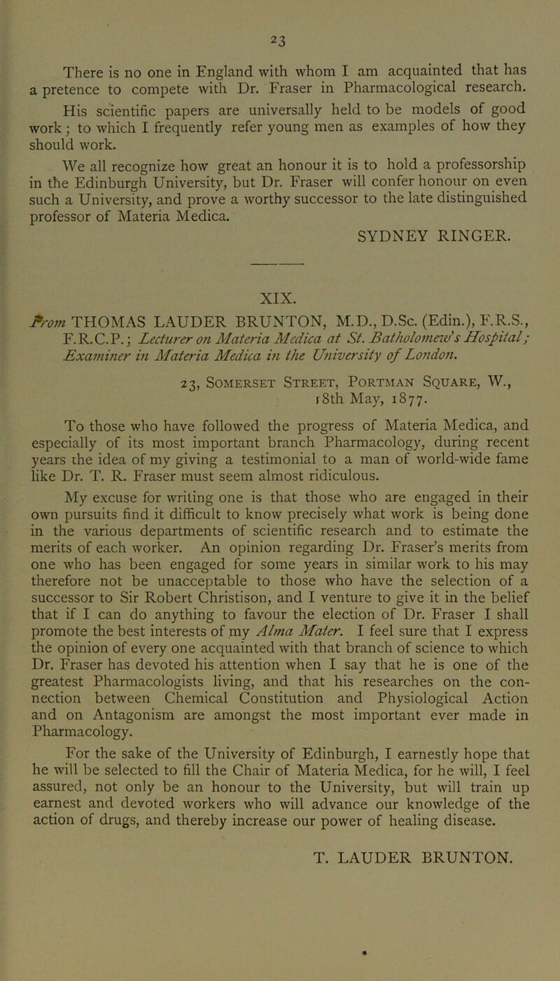 There is no one in England with whom I am acquainted that has a pretence to compete with Dr. Fraser in Pharmacological research. His scientific papers are universally held to be models of good work; to which I frequently refer young men as examples of how they should work. We all recognize how great an honour it is to hold a professorship in the Edinburgh University, but Dr. Fraser will confer honour on even such a University, and prove a worthy successor to the late distinguished professor of Materia Medica. SYDNEY RINGER. XIX. THOMAS LAUDER BRUNTON, M.D., D.Sc. (Edin.), F.R.S., F.R.C.P.; Lecturer on A1 ateria Medica at St. Batholomew's Hospital; Exa77iiner in Materia Medica m the U7iiversity of Lo7ido7i. 23, Somerset Street, Portman Square, W., rSth May, 1877. To those who have followed the progress of Materia Medica, and especially of its most important branch Pharmacology, during recent years ihe idea of my giving a testimonial to a man of world-wide fame like Dr. T. R. Fraser must seem almost ridiculous. My excuse for writing one is that those who are engaged in their own pursuits find it difficult to know precisely what work is being done in the various departments of scientific research and to estimate the merits of each worker. An opinion regarding Dr. Fraser’s merits from one who has been engaged for some years in similar work to his may therefore not be unacceptable to those who have the selection of a successor to Sir Robert Christison, and I venture to give it in the belief that if I can do anything to favour the election of Dr. Fraser I shall promote the best interests of my AlTna Mater. I feel sure that I express the opinion of every one acquainted with that branch of science to which Dr. Fraser has devoted his attention when I say that he is one of the greatest Pharmacologists living, and that his researches on the con- nection between Chemical Constitution and Physiological Action and on Antagonism are amongst the most important ever made in Pharmacology. For the sake of the University of Edinburgh, I earnestly hope that he will be selected to fill the Chair of Materia Medica, for he will, I feel assured, not only be an honour to the University, but will train up earnest and devoted workers who will advance our knowledge of the action of drugs, and thereby increase our power of healing disease. T. LAUDER BRUNTON.