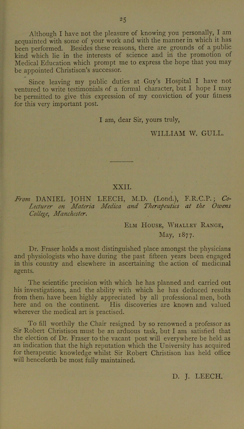 Although I have not the pleasure of knowing you personally, I am acquainted with some of your work and with the manner in which it has been performed. Besides these reasons, there are grounds of a public kind which lie in the interests of science and in the promotion of Medical Education which prompt me to express the hope that you may be appointed Christison’s successor. Since leaving my public duties at Guy’s Hospital I have not ventured to write testimonials of a formal character, but I hope I may be permitted to give this expression of my conviction of your fitness for this ver}' important post. I am, dear Sir, yours truly, WILLIAM W. GULL. XXII. From DANIEL JOHN LEECH, M.D. (Lond.), F.R.C.P.; Co- Lecturer on Materia Medica and Therapeutics at the Owens College, Manchester. Elm House, Whalley Range, May, 1877. Dr. Fraser holds a most distinguished place amongst the physicians and physiologists who have during the past fifteen years been engaged in this country and elsewhere in ascertaining the action of medicinal agents. The scientific precision with which he has planned and carried out his investigations, and the ability with which he has deduced results from them have been highly appreciated by all professional men, both here and on the continent. His discoveries are known and valued wherever the medical art is practised. To fill worthily the Chair resigned by so renowned a professor as Sir Robert Christison must be an arduous task, but I am satisfied that the election of Dr. Fraser to the vacant post will everywhere be held as an indication that the high reputation which the University has acquired for therapeutic knowledge whilst Sir Robert Christison has held office will henceforth be most fully maintained. D. J. LEECH.