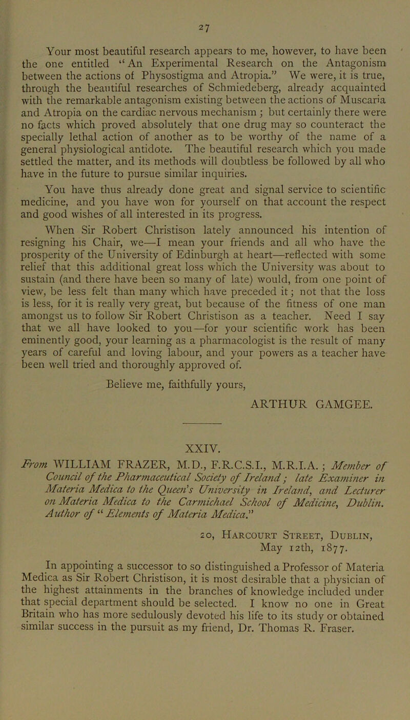 Your most beautiful research appears to me, however, to have been the one entitled “An Experimental Research on the Antagonism between the actions of Physostigma and Atropia.” We were, it is true, through the beautiful researches of Schmiedeberg, already acquainted with the remarkable antagonism existing between the actions of Muscaria and Atropia on the cardiac nervous mechanism ; but certainly there were no facts which proved absolutely that one drug may so counteract the specially lethal action of another as to be worthy of the name of a general physiological antidote. The beautiful research which you made settled the matter, and its methods will doubtless be followed by all who have in the future to pursue similar inquiries. You have thus already done great and signal service to scientific medicine, and you have won for yourself on that account the respect and good wishes of all interested in its progress. When Sir Robert Christison lately announced his intention of resigning his Chair, we—I mean your friends and all who have the prosperity of the University of Edinburgh at heart—reflected with some relief that this additional great loss which the University was about to sustain (and there have been so many of late) would, from one point of view, be less felt than many which have preceded it; not that the loss is less, for it is really very great, but because of the fitness of one man amongst us to follow Sir Robert Christison as a teacher. Need I say that we all have looked to you—for your scientific work has been eminently good, your learning as a pharmacologist is the result of many years of careful and loving labour, and your powers as a teacher have been well tried and thoroughly approved of. Believe me, faithfully yours, ARTHUR GAMGEE. XXIV. From WILLIAM FRAZER, M.D., F.R.C.S.I., M.R.I.A.; Member of Council of the Pharmaceutical Society of Irela7id ; late Examiner m Materia Medica to the Queen's University in Ireland, and Lecturer on Materia Medica to the Carmichael School of Medicine, Dublin. Author of “ Elements of Materia Medica. 2 0, Harcourt Street, Dublin, May 12th, 1877. In appointing a successor to so distinguished a Professor of Materia Medica as Sir Robert Christison, it is most desirable that a physician of the highest attainments in the branches of knowledge included under that special department should be selected. I know no one in Great Britain who has more sedulously devoted his life to its study or obtained similar success in the pursuit as my friend. Dr. Thomas R. Fraser.