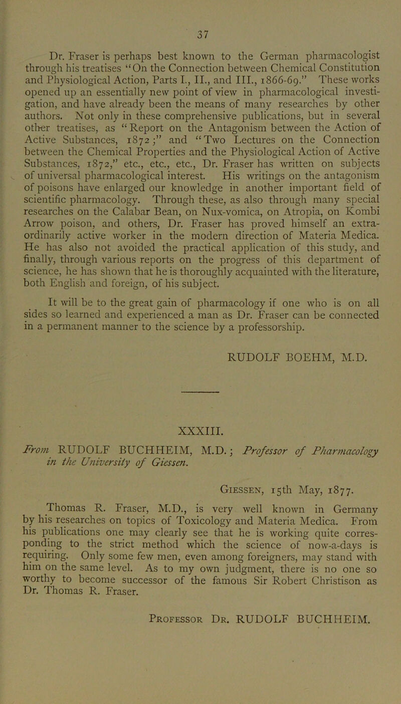 Dr. Fraser is perhaps best known to the German pharmacologist through his treatises “On the Connection between Chemical Constitution and Physiological Action, Parts L, II., and III., 1866-69.” These works opened up an essentially new point of view in pharmacological investi- gation, and have already been the means of many researches by other authors. Not only in these comprehensive publications, but in several otlier treatises, as “ Report on the Antagonism between the Action of Active Substances, 1872;” and “Two Lectures on the Connection between the Chemical Properties and the Physiological Action of Active Substances, 1872,” etc., etc., etc., Dr. Fraser has written on subjects V. of universal pharmacological interest. His writings on the antagonism of poisons have enlarged our knowledge in another important field of scientific pharmacology. Through these, as also through many special researches on the Calabar Bean, on Nux-vomica, on Atropia, on Kombi Arrow poison, and others. Dr. Fraser has proved himself an extra- ordinarily active worker in the modern direction of Materia Medica. He has also not avoided the practical application of this study, and finally, through various reports on the progress of this department of science, he has shown that he is thoroughly acquainted with the literature, both English and foreign, of his subject. It will be to the great gain of pharmacology if one who is on all sides so learned and experienced a man as Dr. Fraser can be connected in a permanent manner to the science by a professorship. RUDOLF BOEHM, M.D. XXXIII. From RUDOLF BUCHHEIM, M.D.; Professor of Pharmacology m the Ufiiversiiy of Giessen. Giessen, 15 th May, 1877. Thomas R. Fraser, M.D., is very well known in Germany by his researches on topics of Toxicology and Materia Medica. P'rom his publications one may clearly see that he is working quite corres- ponding to the strict method which the science of now-a-days is requiring. Only some few men, even among foreigners, may stand with him on the same level. As to my own judgment, there is no one so worthy to become successor of the famous Sir Robert Christison as Dr. Thomas R. Fraser. Professor Dr. RUDOLF BUCHHEIM.