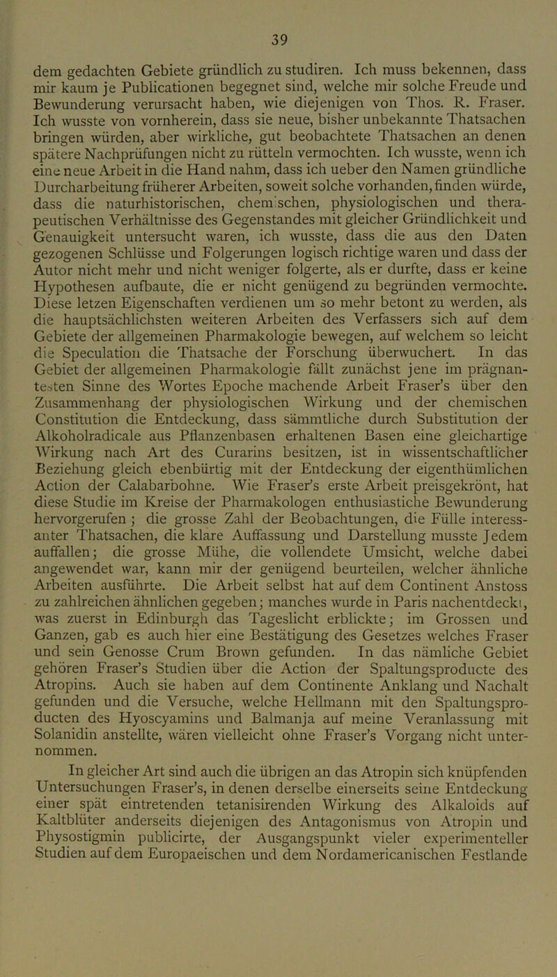 dem gedachten Gebiete griindlich zu studiren. Ich muss bekennen, dass mir kaum je Publicationen begegnet sind, welche mir solcheFreude und Bewunderung verursacht haben, wie diejenigen von Thos. R. Fraser. Ich wusste von vornherein, dass sie neue, bisher unbekannte Thatsachen bringen wiirden, aber wirkliche, gut beobachtete Thatsachen an denen spatere Nachpriifungen nicht zu riitteln vermochten. Ich wusste, wenn ich eine neue Arbeit in die Hand nahm, dass ich ueber den Namen griindliche Durcharbeitung friiherer Arbeiten, soweit solche vorhanden,finden wiirde, dass die naturhistorischen, chem'schen, physiologischen und thera- peutischen Verhaltnisse des Gegenstandes init gleicher Griindlichkeit und Genauigkeit untersucht waren, ich wusste, dass die aus den Daten gezogenen SchlUsse und Folgerungen logisch richtige waren und dass der Autor nicht mehr und nicht weniger folgerte, als er durfte, dass er keine Hypothesen aufbaute, die er nicht geniigend zu begriinden vermochte. Diese letzen Eigenschaften verdienen um so mehr betont zu werden, als die hauptsachlichsten weiteren Arbeiten des Verfassers sich auf dem Gebiete der allgemeinen Pharmakologie bewegen, auf welchem so leicht die Speculation die Thatsache der Forschung Uberwuchert. In das Gebiet der allgemeinen Pharmakologie fallt zunachst jene im pragnan- testen Sinne des Wortes Epoche machende Arbeit Fraser’s iiber den Zusamnienhang der physiologischen Wirkung und der chemischen Constitution die Entdeckung, dass sammtliche durch Substitution der Alkoholradicale aus Pflanzenbasen erhaltenen Basen eine gleichartige Wirkung nach Art des Curarins besitzen, ist in wissentschaftlicher Beziehung gleich ebenbiirtig mit der Entdeckung der eigenthiimlichen Action der Calabarbohne. Wie Fraser’s erste Arbeit preisgekront, hat diese Studie im Kreise der Pharmakologen enthusiastiche Bewunderung hervorgerufen ; die grosse Zahl der Beobachtungen, die Fiille interess- anter Thatsachen, die klare Auffassung und Darstellung musste J edem auffallenj die grosse Miihe, die vollendete Umsicht, welche dabei angewendet war, kann mir der geniigend beurteilen, welcher ahnliche Arbeiten ausfiihrte. Die Arbeit selbst hat auf dem Continent Anstoss zu zahlreichen ahnlichen gegeben; manches wurde in Paris nachentdeckt, was zuerst in Edinburgh das Tageslicht erblickte; im Grossen und Ganzen, gab es auch hier eine Bestatigung des Gesetzes welches Fraser und sein Genosse Crum Brown gefunden. In das namliche Gebiet gehoren Fraser’s Studien iiber die Action der Spaltungsproducte des Atropins. Auch sie haben auf dem Continente Anklang und Nachalt gefunden und die Versuche, welche Hellmann mit den Spaltungspro- ducten des Hyoscyamins und Balmanja auf meine Veranlassung mit Solanidin anstellte, waren vielleicht ohne Fraser’s Vorgang nicht unter- nommen. In gleicher Art sind auch die iibrigen an das Atropin sich kniipfenden Untersuchungen Fraser’s, in denen derselbe einerseits seine Entdeckung einer spat eintretenden tetanisirenden Wirkung des Alkaloids auf Kaltbliiter anderseits diejenigen des Antagonismus von Atropin und Physostigmin publicirte, der Ausgangspunkt vieler experimenteller Studien auf dem Europaeischen und dem Nordamericanischen Festlande