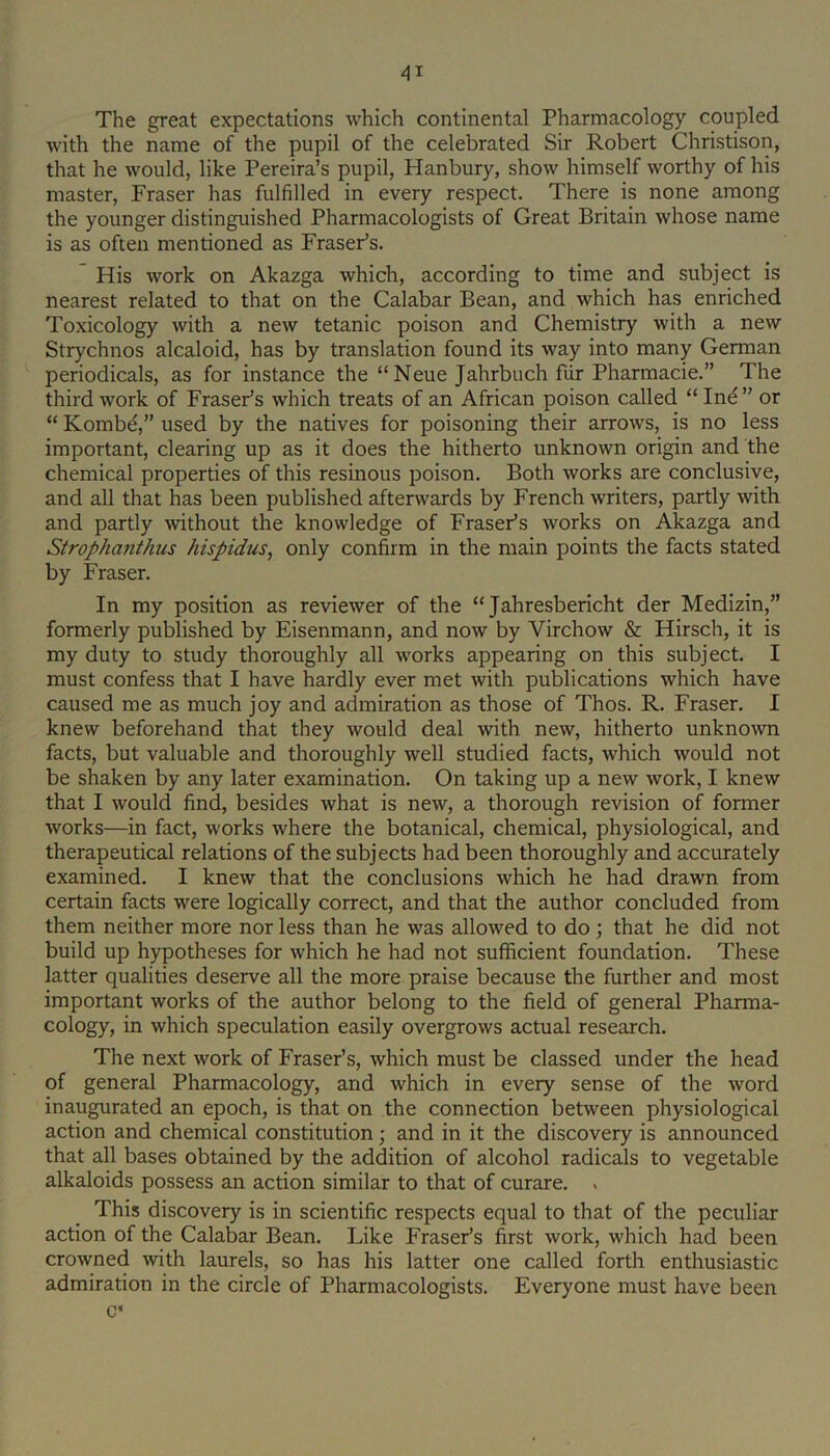 The great expectations which continental Pharmacology coupled with the name of the pupil of the celebrated Sir Robert Christison, that he would, like Pereira’s pupil, Hanbury, show himself worthy of his master, Fraser has fulfilled in every respect. There is none among the younger distinguished Pharmacologists of Great Britain whose name is as often mentioned as Fraser’s. His work on Akazga which, according to time and subject is nearest related to that on the Calabar Bean, and which has enriched Toxicology with a new tetanic poison and Chemistry with a new Strychnos alcaloid, has by translation found its way into many German periodicals, as for instance the “ Neue Jahrbuch fiir Pharmacie.” The third work of Fraser’s which treats of an African poison called “ Ind” or “ Kombd,” used by the natives for poisoning their arrows, is no less important, clearing up as it does the hitherto unknown origin and the chemical properties of this resinous poison. Both works are conclusive, and all that has been published afterwards by French writers, partly with and partly without the knowledge of Fraser’s works on Akazga and Strophajithus hispidus^ only confirm in the main points the facts stated by Fraser. In my position as reviewer of the “ Jahresbericht der Medizin,” formerly published by Eisenmann, and now by Virchow & Hirsch, it is my duty to study thoroughly all works appearing on this subject. I must confess that I have hardly ever met with publications which have caused me as much joy and admiration as those of Thos. R. Fraser. I knew beforehand that they would deal with new, hitherto unknown facts, but valuable and thoroughly well studied facts, which would not be shaken by any later examination. On taking up a new work, I knew that I would find, besides what is new, a thorough revision of former works—in fact, works where the botanical, chemical, physiological, and therapeutical relations of the subjects had been thoroughly and accurately examined. I knew that the conclusions which he had drawn from certain facts were logically correct, and that the author concluded from them neither more nor less than he was allowed to do; that he did not build up hypotheses for which he had not sufficient foundation. These latter qualities deserve all the more praise because the further and most important works of the author belong to the field of general Pharma- cology, in which speculation easily overgrows actual research. The next work of Fraser’s, which must be classed under the head of general Pharmacology, and which in every sense of the word inaugurated an epoch, is that on the connection between physiological action and chemical constitution; and in it the discovery is announced that all bases obtained by the addition of alcohol radicals to vegetable alkaloids possess an action similar to that of curare. . This discovery is in scientific respects equal to that of the peculiar action of the Calabar Bean. Like Fraser’s first work, which had been crowned with laurels, so has his latter one called forth enthusiastic admiration in the circle of Pharmacologists. Everyone must have been c*