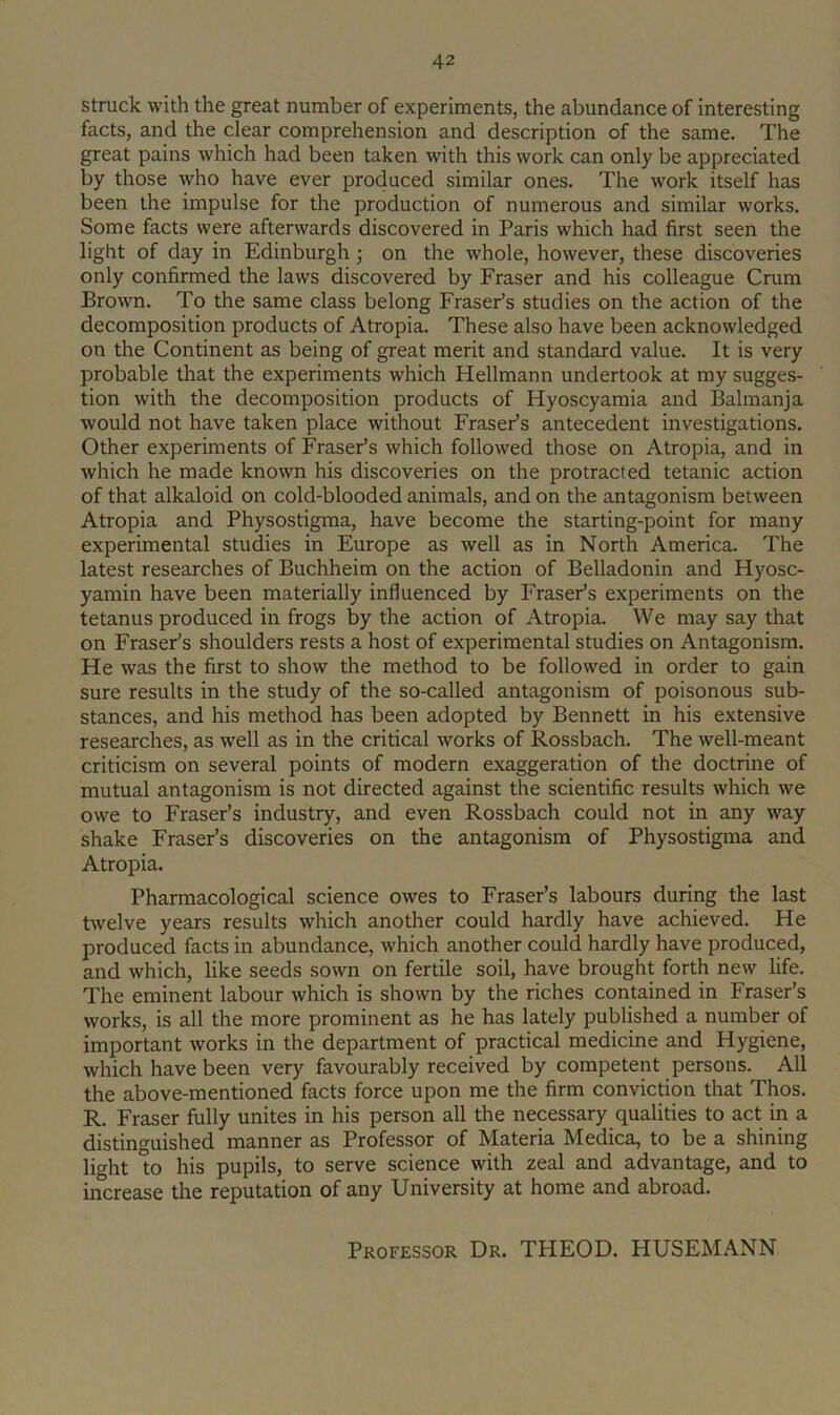 struck with the great number of experiments, the abundance of interesting facts, and the clear comprehension and description of the same. The great pains which had been taken with this work can only be appreciated by those who have ever produced similar ones. The work itself has been the impulse for the production of numerous and similar works. Some facts were afterwards discovered in Paris which had first seen the light of day in Edinburgh; on the whole, however, these discoveries only confirmed the laws discovered by Fraser and his colleague Crum Brown. To the same class belong Fraser’s studies on the action of the decomposition products of Atropia. These also have been acknowledged on the Continent as being of great merit and standard value. It is very probable that the experiments which Hellmann undertook at my sugges- tion with the decomposition products of Hyoscyamia and Balmanja would not have taken place without Fraser’s antecedent investigations. Other experiments of Fraser’s which followed those on Atropia, and in which he made known his discoveries on the protracted tetanic action of that alkaloid on cold-blooded animals, and on the antagonism between Atropia and Physostigma, have become the starting-point for many experimental studies in Europe as well as in North America. The latest researches of Buchheim on the action of Belladonin and Hyosc- yamin have been materially influenced by Fraser’s experiments on the tetanus produced in frogs by the action of Atropia. We may say that on Fraser’s shoulders rests a host of experimental studies on Antagonism. He was the first to show the method to be followed in order to gain sure results in the study of the so-called antagonism of poisonous sub- stances, and his method has been adopted by Bennett in his extensive researches, as well as in the critical works of Rossbach. The well-meant criticism on several points of modern exaggeration of the doctrine of mutual antagonism is not directed against the scientific results which we owe to Fraser’s industry, and even Rossbach could not in any way shake Fraser’s discoveries on the antagonism of Physostigma and Atropia. Pharmacological science owes to Fraser’s labours during the last bvelve years results which another could hardly have achieved. He produced facts in abundance, which another could hardly have produced, and which, like seeds sown on fertile soil, have brought forth new life. The eminent labour which is shown by the riches contained in Fraser’s works, is all the more prominent as he has lately published a number of important works in the department of practical medicine and Hygiene, which have been very favourably received by competent persons. All the above-mentioned facts force upon me the firm conviction that Thos. R. Fraser fully unites in his person all the necessary qualities to act in a distinguished manner as Professor of Materia Medica, to be a shining light to his pupils, to serve science with zeal and advantage, and to increase the reputation of any University at home and abroad. Professor Dr. THEOD. HUSEMANN