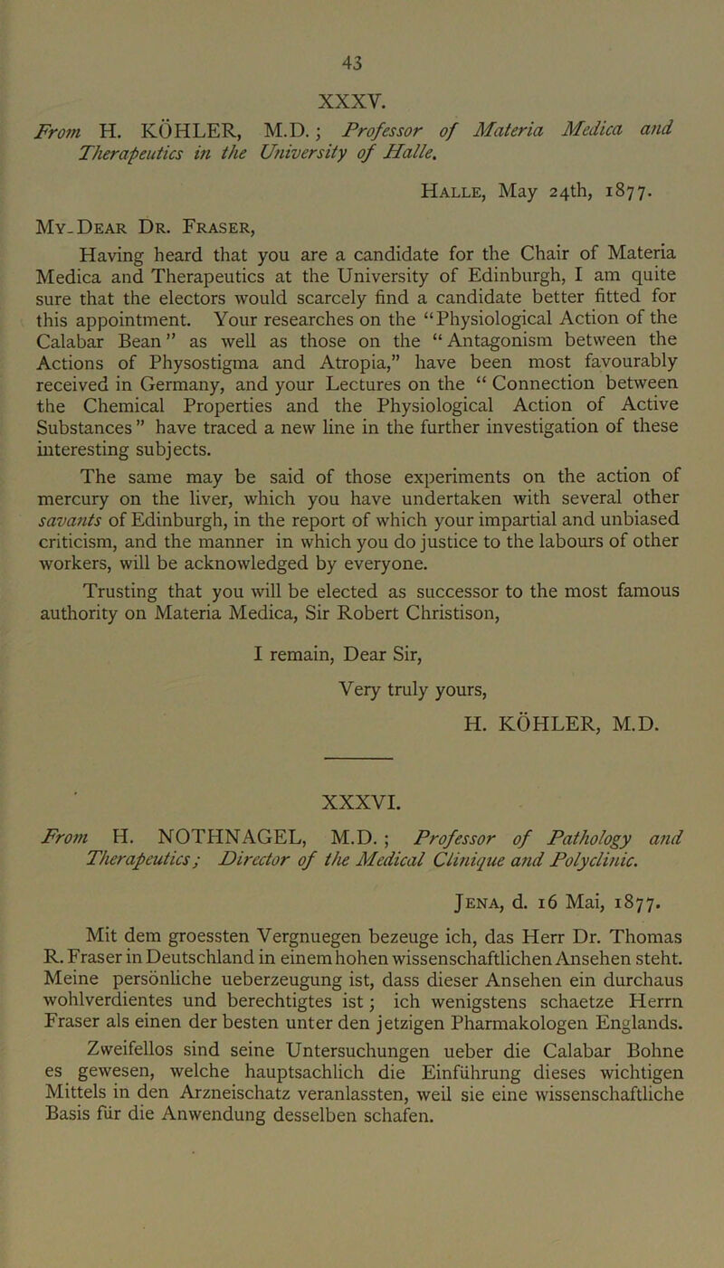 XXXV. Fro?n H. KOHLER, M.D.; Professor of Materia Medica and Therapeutics in the University of Halle. Halle, May 24th, 1877. My. Dear Dr. Fraser, Having heard that you are a candidate for the Chair of Materia Medica and Therapeutics at the University of Edinburgh, I am quite sure that the electors would scarcely find a candidate better fitted for this appointment. Your researches on the “Physiological Action of the Calabar Bean ” as well as those on the “ Antagonism between the Actions of Physostigma and Atropia,” have been most favourably received in Germany, and your Lectures on the “ Connection between the Chemical Properties and the Physiological Action of Active Substances ” have traced a new line in the further investigation of these interesting subjects. The same may be said of those experiments on the action of mercury on the liver, which you have undertaken with several other savants of Edinburgh, in the report of which your impartial and unbiased criticism, and the manner in which you do justice to the labours of other workers, will be acknowledged by everyone. Trusting that you will be elected as successor to the most famous authority on Materia Medica, Sir Robert Christison, I remain. Dear Sir, Very truly yours, H. KOHLER, M.D. XXXVI. From H. NOTHNAGEL, M.D. ; Professor of Pathology and Therapeutics; Director of the Medical Clinique and Polyclinic. Jena, d. 16 Mai, 1877. Mit dem groessten Vergnuegen bezeuge ich, das Herr Dr. Thomas R. Fraser in Deutschland in einemhohen wissenschaftlicheniVnsehen steht. Meine personliche ueberzeugung ist, dass dieser Ansehen ein durchaus wohlverdientes und berechtigtes ist; ich wenigstens schaetze Herrn Fraser als einen der besten unter den jetzigen Pharmakologen Englands. Zweifellos sind seine Untersuchungen ueber die Calabar Bohne es gewesen, welche hauptsachlich die Einfiihrung dieses wichtigen Mittels in den Arzneischatz veranlassten, weil sie eine wissenschaftliche Basis fiir die Anwendung desselben schafen.
