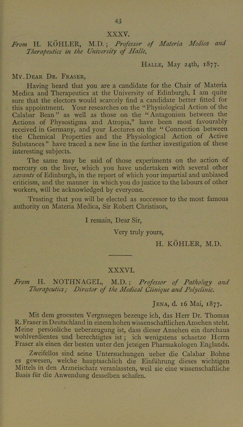 XXXV. Fro?n H. KOHLER, M.D.; Professor of Materia Medica and Therapeutics in the University of Halle. Halle, May 24th, 1877. My. Dear Dr. Fraser, Having heard that you are a candidate for the Chair of Materia Medica and Therapeutics at the University of Edinburgh, I am quite sure that the electors would scarcely find a candidate better fitted for this appointment. Your researches on the “Physiological Action of the Calabar Bean ” as well as those on the “ Antagonism between the Actions of Physostigma and Atropia,” have been most favourably received in Germany, and your Lectures on the “ Connection between the Chemical Properties and the Physiological Action of Active Substances ” have traced a new line in the further investigation of these interesting subjects. The same may be said of those experiments on the action of mercury on the liver, which you have undertaken with several other savants of Edinburgh, in the report of which your impartial and unbiased criticism, and the manner in which you do justice to the labours of other workers, will be acknowledged by everyone. Trusting that you will be elected as successor to the most famous authority on Materia Medica, Sir Robert Christison, I remain. Dear Sir, Very truly yours, H. KOHLER, M.D. XXXVI. From H. NOTHNAGEL, M.D. ; Professor of Pathology and Therapeutics; Director of the Medical Clinique and Polyclinic. Jena, d. 16 Mai, 1877. Mit dem groessten Vergnuegen bezeuge ich, das Herr Dr. Thomas R. Fraser in Deutschland in einemhohen wissenschaftlicheniVnsehen steht. Meine personliche ueberzeugung ist, dass dieser Ansehen ein durchaus wohlverdientes und berechtigtes ist; ich wenigstens schaetze Herrn Fraser als einen der besten unter den jetzigen Pharmakologen Englands. Zweifellos sind seine Untersuchungen ueber die Calabar Bohne es gewesen, welche hauptsachlich die Einfiihrung dieses wichtigen Mittels in den Arzneischatz veranlassten, weil sie eine wissenschaftliche Basis fiir die Anwendung desselben schafen.