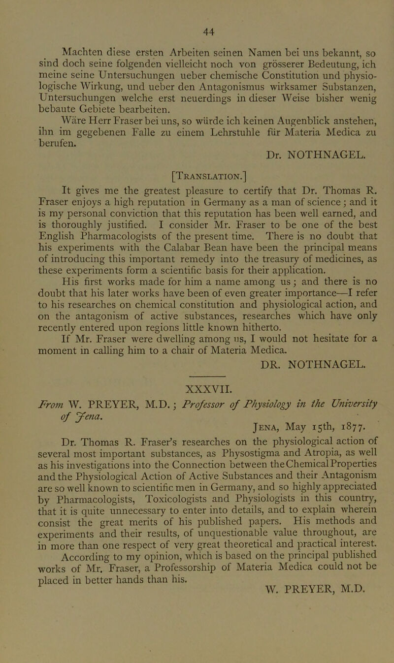 Machten diese ersten Arbeiten seinen Namen bei uns bekannt, so sind doch seine folgenden vielleicht noch von grosserer Bedeutung, ich meine seine Untersuchungen ueber chemische Constitution und physio- logische Wirkung, und ueber den Antagonismus wirksamer Substanzen, Untersuchungen welche erst neuerdings in dieser Weise bisher wenig bebaute Gebiete bearbeiten. Ware Herr Fraser bei uns, so wiirde ich keinen Augenblick anstehen, ihn im gegebenen Falle zu einem Lehrstuhle fiir Materia Medica zu berufen. Dr. NOTHNAGEL. [Translation.] It gives me the greatest pleasure to certify that Dr. Thomas R. Fraser enjoys a high reputation in Germany as a man of science; and it is my personal conviction that this reputation has been well earned, and is thoroughly Justified. I consider Mr. Fraser to be one of the best English Pharmacologists of the present time. There is no doubt that his experiments with the Calabar Bean have been the principal means of introducing this important remedy into the treasury of medicines, as these experiments form a scientific basis for their application. His first works made for him a name among us; and there is no doubt that his later works have been of even greater importance—I refer to his researches on chemical constitution and physiological action, and on the antagonism of active substances, researches which have only recently entered upon regions little known hitherto. If Mr. Fraser were dwelling among us, I would not hesitate for a moment in calling him to a chair of Materia Medica. DR. NOTHNAGEL. XXXVII. From W. PREYER, M.D.; Professor of Physiology in the University of Jetia. Jena, May 15th, 1877. Dr. Thomas R. Fraser’s researches on the physiological action of several most important substances, as Physostigma and Atropia, as well as his investigations into the Connection between the Chemical Properties and the Physiological Action of Active Substances and their Antagonism are so well known to scientific men in Germany, and so highly appreciated by Pharmacologists, Toxicologists and Physiologists in this country, that it is quite unnecessary to enter into details, and to explain wherein consist the great merits of his published papers. His methods and experiments and their results, of unquestionable value throughout, are in more than one respect of very great theoretical and practical interest. According to my opinion, which is based on the principal published works of Mr. Fraser, a Professorship of Materia Medica could not be placed in better hands than his. W. PREYER, M.D.