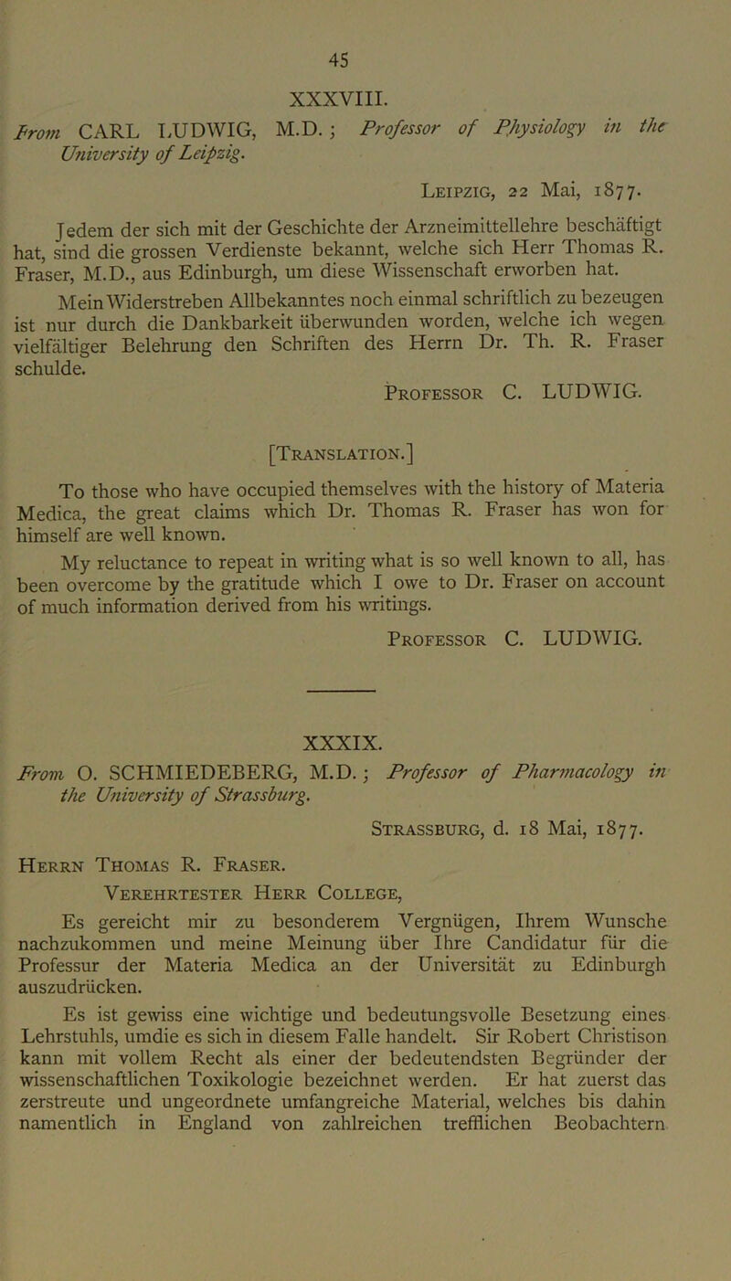 XXXVIII. From CARL LUDWIG, M.D. ; Professor of PJiysiology in the University of Leipzig. Leipzig, 22 Mai, 1877. Jedem der sich mit der Geschichte der Arzneimittellehre beschaftigt hat, sind die grossen Verdienste bekannt, welche sich Herr Thomas R. Fraser, M.D., aus Edinburgh, um diese Wissenschaft erworben hat. Mein Widerstreben Allbekanntes noch einmal schriftlich zu bezeugen ist nur durch die Dankbarkeit iiberwunden worden, welche ich wegen vielfaltiger Belehrung den Schriften des Herrn Dr. Th. R. Fraser schulde. Professor C. LUDWIG. [Translation.] To those who have occupied themselves with the history of Materia Medica, the great claims which Dr. Thomas R. Fraser has won for himself are well known. My reluctance to repeat in writing what is so well known to all, has been overcome by the gratitude which I owe to Dr. Fraser on account of much information derived from his writings. Professor C. LUDWIG. XXXIX. From O. SCHMIEDEBERG, M.D.; Professor of Pharmacology in the University of Strassburg. Strassburg, d. 18 Mai, 1877. Herrn Thomas R. Fraser. Verehrtester Herr College, Es gereicht mir zu besonderem Vergniigen, Ihrem Wunsche nachzukommen und meine Meinung iiber Ihre Candidatur fiir die Professur der Materia Medica an der Universitiit zu Edinburgh auszudriicken. Es ist gewiss eine wichtige und bedeutungsvolle Besetzung eines Lehrstuhls, umdie es sich in diesem Falle handelt. Sir Robert Christison kann mit vollem Recht als einer der bedeutendsten Begriinder der wissenschaftlichen Toxikologie bezeichnet werden. Er hat zuerst das zerstreute und ungeordnete umfangreiche Material, welches bis dahin namentlich in England von zahlreichen trefflichen Beobachtern