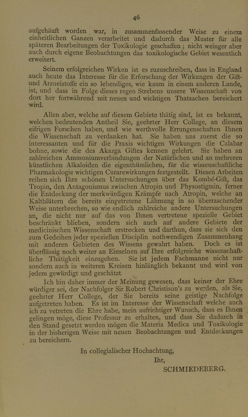 aufgehauft worden war, in zusammenfassender Weise zu einem einheitlichen Ganzen verarbeitet und dadurch das Muster fiir alle spateren Bearbeitungen der Toxikologie geschatfen ; nicht weinger aber auch durch eigene Beobachtungen das toxikologische Gebiet wesentlich erweitert. Seinem erfolgreichen Wirken ist es zuzuschreiben, dass in England auch heute das Interesse fiir die Erforschung der Wirkungen der Gift- und Arzneistoffe ein so lebendiges, wie kaum in einem anderen Lande, ist, und dass in Folge dieses regen Strebens unsere Wissenschaft von dort her fortwahrend mit neuen und wichtigen Thatsachen bereichert wird. Allen aber, welche auf diesem Gebiete thiitig sind, ist es bekannt, welchen bedeutenden Antheil Sie, geehrter Herr College, an diesem eifrigen Forschen haben, und wie werthvoile Errungenschaften Ihnen die Wissenschaft zu verdanken hat. Sie haben uns zuerst die so interessanten und fiir die Praxis wichtigen Wirkungen die Calabar bohne, sowie die des Akazga Giftes kennen gelehrt. Sie haben an zahlreichen Ammoniumverbindungen der Naturlichen und an mehreren kiinstlichen Alkaloiden die eigenthiimlichen, fiir die wissenschaftliche Pharmakologie wichtigen Curarewirkungen festgestellt. Diesen Arbeiten reihen sich Hire schbnen Untersuchungen liber das Kombd-Gift, das Tropin, den Antagonismus zwischen Atropin und Physostigmin, ferner die Entdeckung der merkwiirdigen Krampfe nach Atropin, welche an Kaltblutern die bereits eingetretene Lahmung in so iiberraschender Weise unterbrechen, so wie endlich zahlreiche andere Untersuchungen an, die nicht nur auf das von Ihnen vertretene spezielle Gebiet beschrankt blieben, sondern sich auch auf andere Gebiete der medicinischen Wissenschaft erstrecken und darthun, dass sie sich den zum Gedeihen jeder speziellen Disciplin nothwendigen Zusammenhang mit anderen Gebieten des Wissens gewahrt haben. Doch es ist uberflussig noch weiter an Einselnen auf Ihre erfolgreiche wissenschaft- liche Thatigkeit einzugehen. Sie ist jedem Fachmanne nicht nur sondern auch in weiteren Kreisen hinlanglich bekannt und wird von jedem gewiirdigt und geschatzt. Ich bin daher immer der Meinung gewesen, dass keiner der Ehre wlirdiger sei, der Nachfolger Sir Robert Christison’s zu werden, als Sie, geehrter Herr College, der Sie bereits seine geistige Nachfolge aufgetreten haben. Es ist im Interesse der Wissenschaft welche auch ich zu vetreten die Ehre habe, mein aufrichtiger Wunsch, dass es Ihnen gelingen m5ge, diese Professur zu erhalten, und dass Sie dadurch in den Stand gesetzt werden mogen die Materia Medica und Toxikologie in der bisherigen Weise mit neuen Beobachtungen und Entdeckungen zu bereichern. In collegialischer Hochachtung, Ihr, SCHMIEDEBERG.