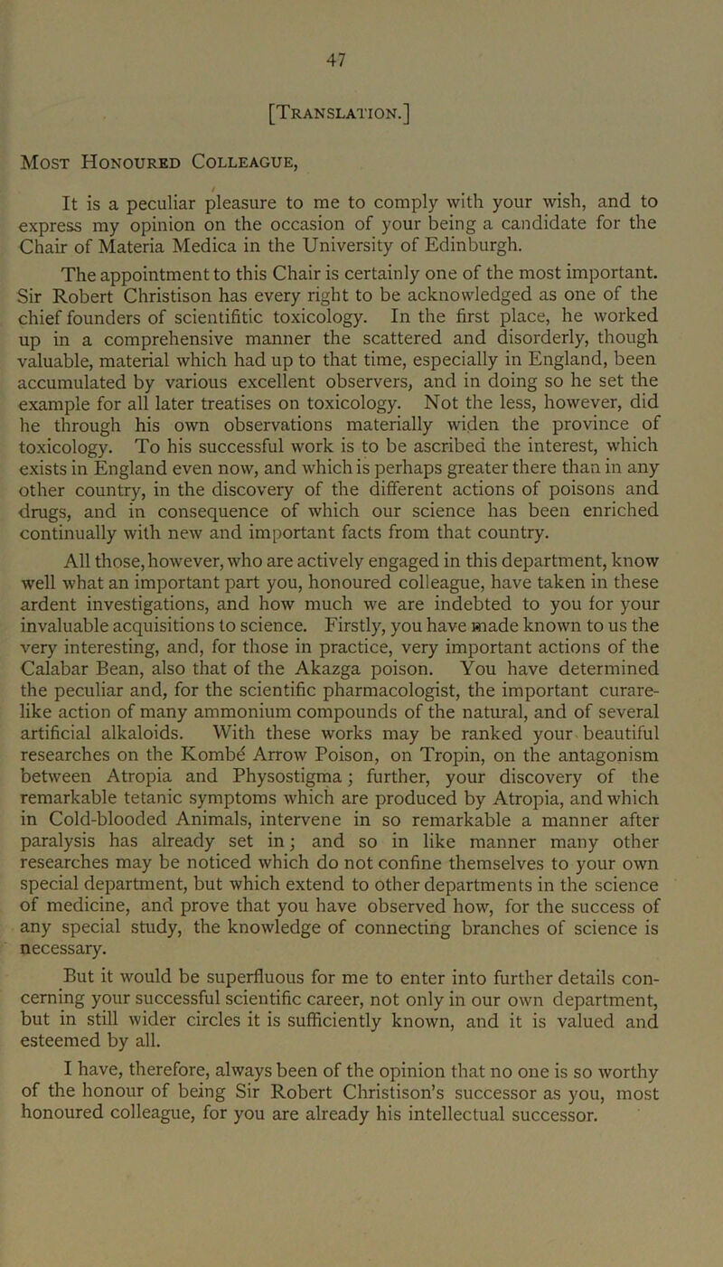 [Translation.] Most Honoured Colleague, It is a peculiar pleasure to me to comply with your wish, and to express my opinion on the occasion of your being a candidate for the Chair of Materia Medica in the University of Edinburgh. The appointment to this Chair is certainly one of the most important. Sir Robert Christison has every right to be acknowledged as one of the chief founders of scientifitic toxicology. In the first place, he worked up in a comprehensive manner the scattered and disorderly, though valuable, material which had up to that time, especially in England, been accumulated by various excellent observers, and in doing so he set the example for all later treatises on toxicology. Not the less, however, did he through his own observations materially widen the province of toxicology. To his successful work is to be ascribed the interest, which exists in England even now, and which is perhaps greater there than in any other country, in the discovery of the different actions of poisons and drugs, and in consequence of which our science has been enriched continually with new and important facts from that country. All those, however, who are actively engaged in this department, know well what an important part you, honoured colleague, have taken in these ardent investigations, and how much we are indebted to you for your invaluable acquisitions to science. Firstly, you have made known to us the very interesting, and, for those in practice, very important actions of the Calabar Bean, also that of the Akazga poison. You have determined the peculiar and, for the scientific pharmacologist, the important curare- like action of many ammonium compounds of the natural, and of several artificial alkaloids. With these works may be ranked your beautiful researches on the Kombd Arrow Poison, on Tropin, on the antagonism between Atropia and Physostigma; further, your discovery of the remarkable tetanic symptoms which are produced by Atropia, and which in Cold-blooded Animals, intervene in so remarkable a manner after paralysis has already set in; and so in like manner many other researches may be noticed which do not confine themselves to your own special department, but which extend to other departments in the science of medicine, and prove that you have observed how, for the success of any special study, the knowledge of connecting branches of science is necessary. But it would be superfluous for me to enter into further details con- cerning your successful scientific career, not only in our own department, but in still wider circles it is sufficiently known, and it is valued and esteemed by all. I have, therefore, always been of the opinion that no one is so worthy of the honour of being Sir Robert Christison’s successor as you, most honoured colleague, for you are already his intellectual successor.