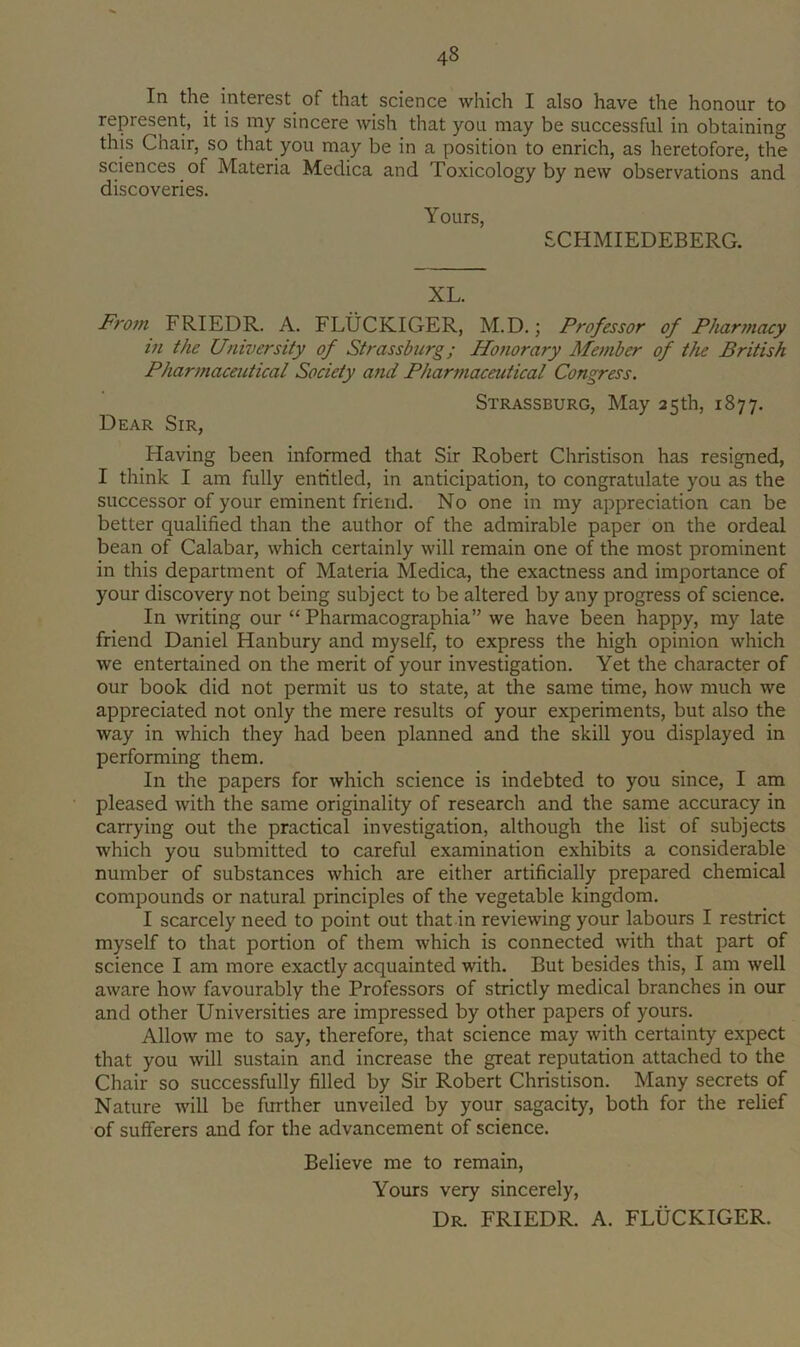 In the interest of that science which I also have the honour to represent, it is my sincere wish that you may be successful in obtaining this Chair, so that you may be in a position to enrich, as heretofore, the sciences of Materia Medica and Toxicology by new observations and discoveries. Yours, SCHMIEDEBERG. XL. From FRIEDR. A. FLUCKIGER, M.D.; Professor of Phar7nacy in the University of Strassburg; Honorary Member of the British Pharmaceutical Society and Pharmaceutical Congress. Strassburg, May 25th, 1877. Dear Sir, Having been informed that Sir Robert Christison has resigned, I think I am fully entitled, in anticipation, to congratulate you as the successor of your eminent friend. No one in my appreciation can be better qualified than the author of the admirable paper on the ordeal bean of Calabar, which certainly will remain one of the most prominent in this department of Materia Medica, the exactness and importance of your discovery not being subject to be altered by any progress of science. In writing our “ Pharmacographia” we have been happy, my late friend Daniel Hanbury and myself, to express the high opinion which we entertained on the merit of your investigation. Yet the character of our book did not permit us to state, at the same time, how much we appreciated not only the mere results of your experiments, but also the way in which they had been planned and the skill you displayed in performing them. In the papers for which science is indebted to you since, I am pleased with the same originality of research and the same accuracy in carrying out the practical investigation, although the list of subjects which you submitted to careful examination exhibits a considerable number of substances which are either artificially prepared chemical compounds or natural principles of the vegetable kingdom. I scarcely need to point out that in reviewing your labours I restrict myself to that portion of them which is connected with that part of science I am more exactly acquainted with. But besides this, I am well aware how favourably the Professors of strictly medical branches in our and other Universities are impressed by other papers of yours. Allow me to say, therefore, that science may with certainty expect that you will sustain and increase the great reputation attached to the Chair so successfully filled by Sir Robert Christison. Many secrets of Nature will be further unveiled by your sagacity, both for the relief of sufferers and for the advancement of science. Believe me to remain. Yours very sincerely. Dr. FRIEDR. A. FLUCKIGER.