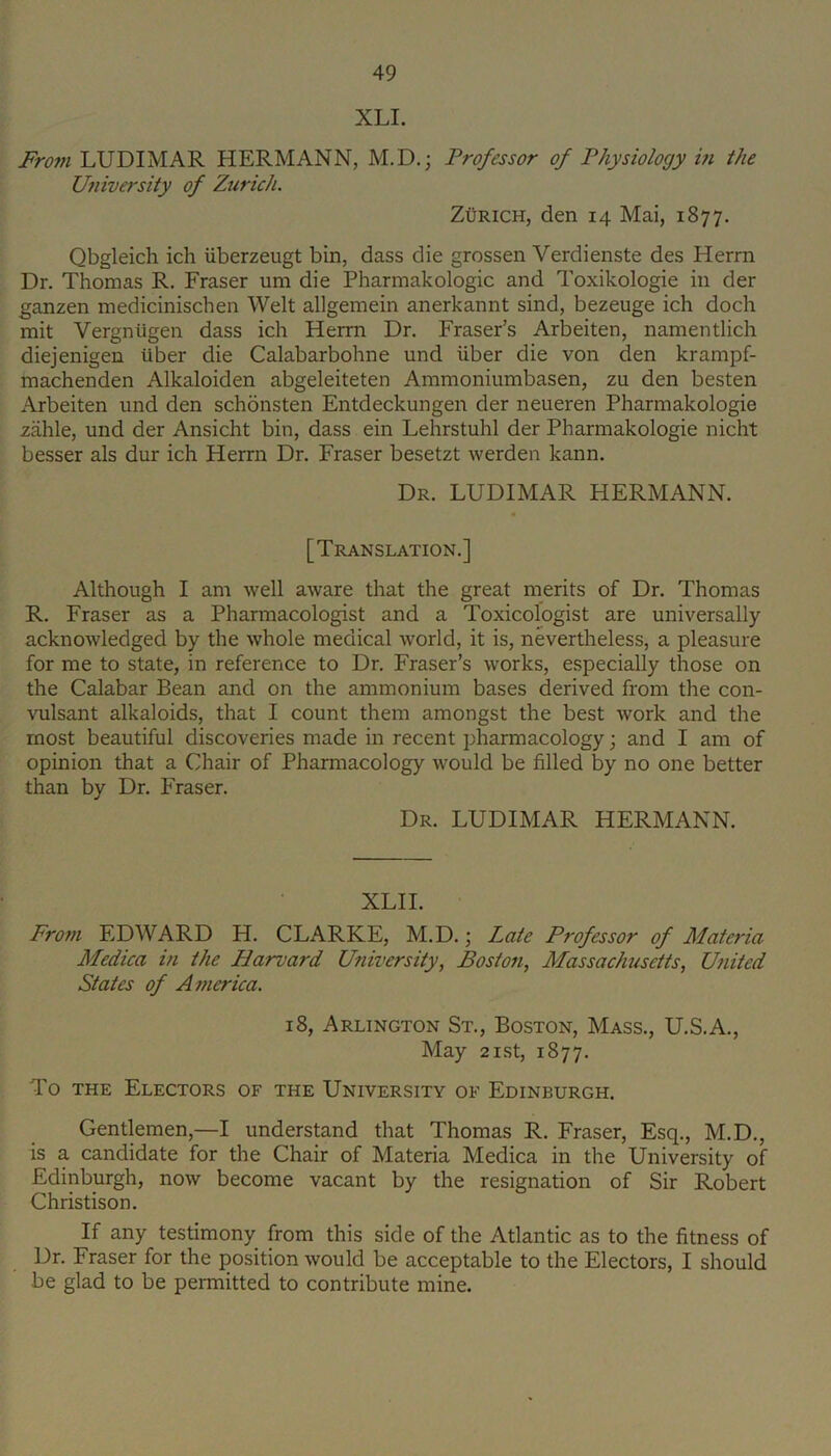 XLI. From LUDIMAR HERMANN, M.D.; Professor of Physiology in the University of Zurich. ZURICH, den 14 Mai, 1877. Qbgleich ich iiberzeugt bin, dass die grossen Verdienste des Herm Dr. Thomas R. Fraser um die Pharmakologic and Toxikologie in der ganzen medicinischen Welt allgemein anerkannt sind, bezeuge ich doch mit Vergniigen dass ich Herm Dr. Fraser’s Arbeiten, namentlich diejenigen iiber die Calabarbohne und iiber die von den krampf- machenden Alkaloiden abgeleiteten Ammoniumbasen, zu den besten Arbeiten und den schonsten Entdeckungen der neueren Pharmakologie zahle, und der Ansicht bin, dass ein Lehrstuhl der Pharmakologie nicht besser als dur ich Herrn Dr. Fraser besetzt werden kann. Dr. LUDIMAR HERMANN. [Translation.] Although I am well aware that the great merits of Dr. Thomas R. Fraser as a Pharmacologist and a Toxicologist are universally acknowledged by the whole medical world, it is, nevertheless, a pleasure for me to state, in reference to Dr. Fraser’s works, especially those on the Calabar Bean and on the ammonium bases derived from the con- vulsant alkaloids, that I count them amongst the best work and the most beautiful discoveries made in recent pharmacology; and I am of opinion that a Chair of Pharmacology would be filled by no one better than by Dr. P'raser. Dr. LUDIMAR HERMANN. XLII. From EDWARD H. CLARKE, M.D.; Late Professor of Materia Medica in the Harvard University, Boston, Massachusetts, United States of America. 18, Arlington St., Boston, Mass., U.S.A., May 2ist, 1877. To THE Electors of the University of Edinburgh. Gentlemen,—I understand that Thomas R. Fraser, Esq., M.D., is a candidate for the Chair of Materia Medica in the University of Edinburgh, now become vacant by the resignation of Sir Robert Christison. If any testimony from this side of the Atlantic as to the fitness of Dr. Fraser for the position would be acceptable to the Electors, I should be glad to be permitted to contribute mine.