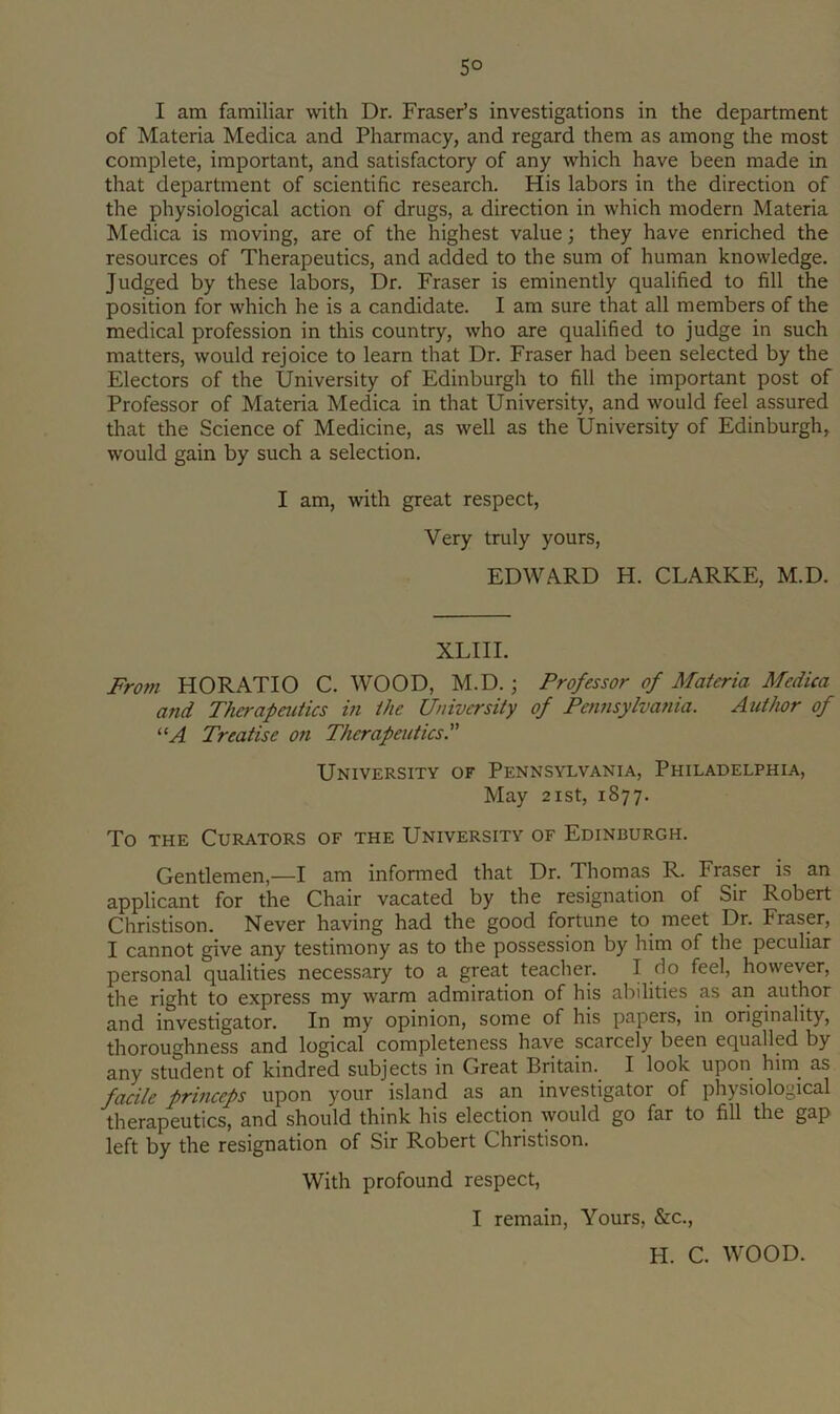 5° I am familiar with Dr. Fraser’s investigations in the department of Materia Medica and Pharmacy, and regard them as among the most complete, important, and satisfactory of any which have been made in that department of scientific research. His labors in the direction of the physiological action of drugs, a direction in which modern Materia Medica is moving, are of the highest value; they have enriched the resources of Therapeutics, and added to the sum of human knowledge. Judged by these labors. Dr. Fraser is eminently qualified to fill the position for which he is a candidate. I am sure that all members of the medical profession in this country, who are qualified to judge in such matters, would rejoice to learn that Dr. Fraser had been selected by the Electors of the University of Edinburgh to fill the important post of Professor of Materia Medica in that University, and would feel assured that the Science of Medicine, as well as the University of Edinburgh, would gain by such a selection. I am, with great respect. Very truly yours, EDWARD H. CLARKE, M.D. XLIIL From HORATIO C. WOOD, M.D.; Professor of Materia Medica and Tha-apeiitics in the University of Pennsylvania. Author of “A Treatise on Therapeutics. University of Pennsylvania, Philadelphia, May 2ist, 1877. To THE Curators of the University of Edinburgh. Gentlemen,—I am informed that Dr. Thomas R. Fraser is an applicant for the Chair vacated by the resignation of Sir Robert Christison. Never having had the good fortune to meet Dr. Fraser, I cannot give any testimony as to the possession by him of the peculiar personal qualities necessary to a great teacher. I do feel, however, the right to express my warm admiration of his al^ilities as an author and investigator. In my opinion, some of his papers, in originality, thoroughness and logical completeness have scarcely been equalled by any student of kindred subjects in Great Britain. I look upon hini as facile princeps upon your island as an investigator of physiological therapeutics, and should think his election would go far to fill the gap left by the resignation of Sir Robert Christison. With profound respect, I remain. Yours, &c., H. C. WOOD.