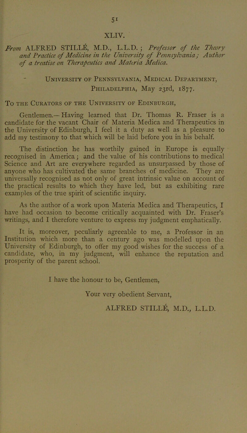 XLIV. From ALFRED STILL^, M.D., L.L.D. ; Professor of the Theory and Practice of Medicine m the University of Pennsylvania; Author of a treatise on Therapeutics and Mahria Medica. University of Pennsylvania, Medical Department, Philadelphia, May 23rd, 1877. To THE Curators of the University of Edinburgh, Gentlemen.—Having learned that Dr. Thomas R. Fraser is a candidate for the vacant Chair of Materia Medica and Therapeutics in the University of Edinburgh, I feel it a duty as well as a pleasure to add my testimony to that which will be laid before you in his behalf. The distinction he has worthily gained in Europe is equally recognised in America; and the value of his contributions to medical Science and Art are everywhere regarded as unsurpassed by those of anyone who has cultivated the same branches of medicine. They are universally recognised as not only of great intrinsic value on account of the practical results to which they have led, but as exhibiting rare examples of the true spirit of scientific inquiry. As the author of a work upon Materia Medica and Therapeutics, I have had occasion to become critically acquainted with Dr. Fraser’s writings, and I therefore venture to express my judgment emphatically. It is, moreover, peculiarly agreeable to me, a Professor in an Institution which more than a century ago was modelled upon the University of Edinburgh, to offer my good wishes for the success of a candidate, who, in my judgment, will enhance the reputation and prosperity of the parent school. I have the honour to be, Gentlemen, Your very obedient Servant, ALFRED STILLE, M.D., L.L.D.