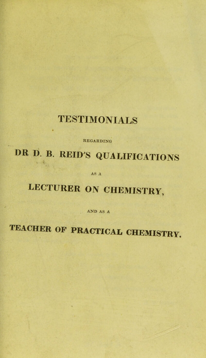 TESTIMONIALS REGARDING DR D. B. REID'S QUALIFICATIONS * T -*; AS A lecturer on chemistry, and as a teacher of practical chemistry.