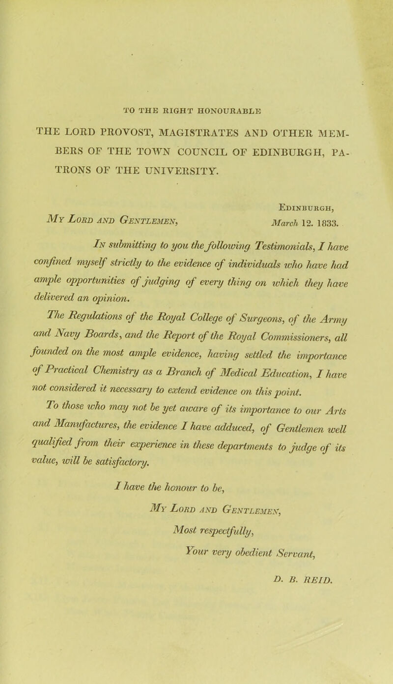 TO THE RIGHT HONOURABLE the lord provost, magistrates and other MEM- BERS OF THE TOWN COUNCIL OF EDINBURGH, PA- TRONS OF THE UNIVERSITY. Edinburgh, My Lord and Gentlemen, March 12. 1833. In submitting to you the following Testimonials, I have confined myself strictly to the evidence of individuals who have had ample opportunities of judging of every thing on which they have delivered an opinion. The Regulations of the Royal College of Surgeons, of the Army and i\ avy Boards, and the Report of the Royal Commissioners, all founded on the most ample evidence, having settled the importance of Practical Chemistry as a Branch of Medical Education, I have not considered it necessary to extend evidence on this point. To those who may not be yet aioare of its importance to our Arts and Manufactures, the evidence I have adduced, of Gentlemen well qualified from their experience in these departments to judge of its value, will be satisfactory. I have the honour to be, My Lord and Gentlemen, Most respectfully, Your very obedient Servant, D. li. REID.
