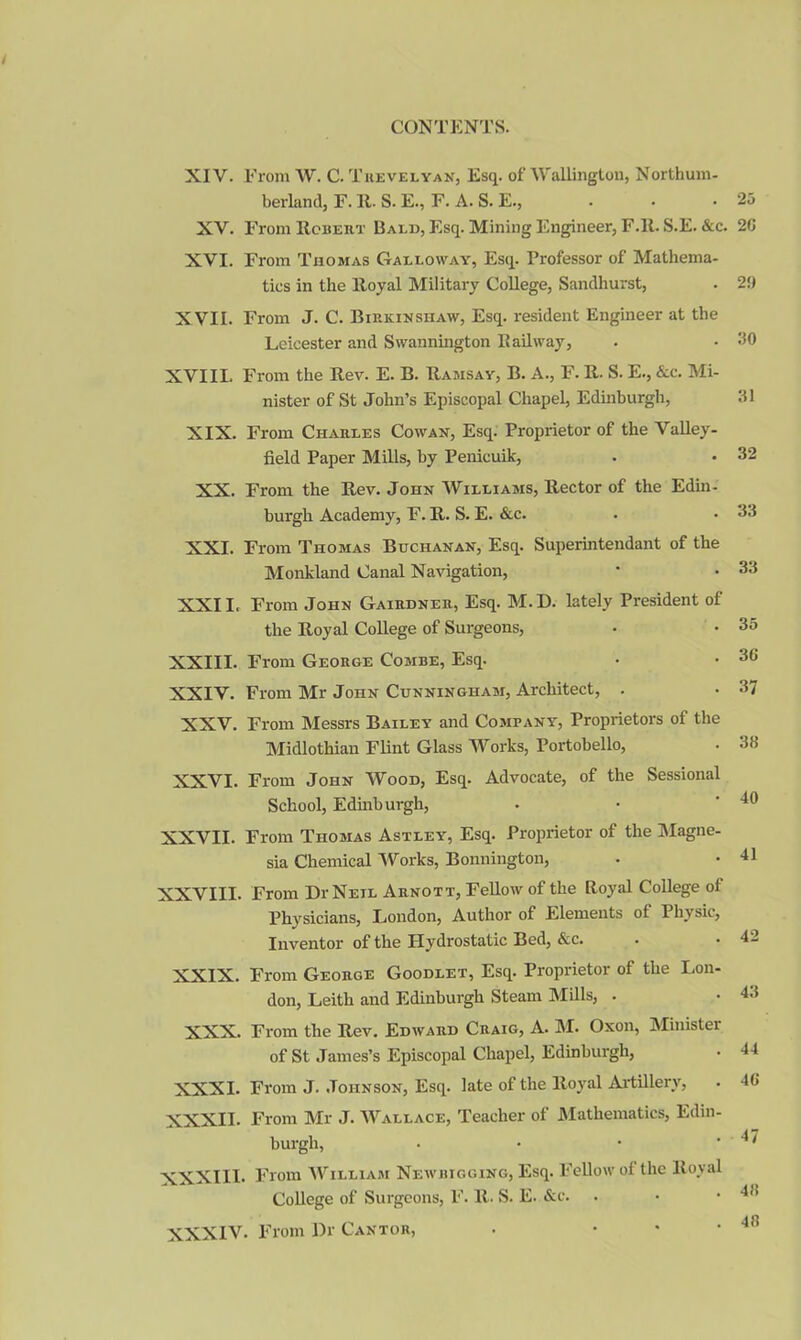 XIV. From W. C. Trevelyan, Esq. of Wallington, Northum- berland, F. 11. S. E., F. A. S. E., XV. From Robert Bald, Esq. Mining Engineer, F.ll. S.E. &c. XVI. From Thomas Galloway, Esq. Professor of Mathema- tics in the Royal Military College, Sandhurst, XVII. From J. C. Birkinshaw, Esq. resident Engineer at the Leicester and Swannington Railway, XVIII. From the Rev. E. B. Ramsay, B. A., F. R. S. E., &c. Mi- nister of St John’s Episcopal Chapel, Edinburgh, XIX. From Charles Cowan, Esq. Proprietor of the Valley- field Paper Mills, by Penicuik, XX. From the Rev. John Williams, Rector of the Edin- burgh Academy, F. R. S. E. &c. XXI. From Thomas Buchanan, Esq. Superintendant of the Monkland Canal Navigation, XXII. From John Gairdner, Esq. M.D. lately President of the Royal College of Surgeons, XXIII. From George Combe, Esq. XXIV. From Mr John Cunningham, Architect, . XXV. From Messrs Bailey and Company, Proprietors of the Midlothian Flint Glass Works, Portobello, XXVI. From John Wood, Esq. Advocate, of the Sessional School, Edmburgh, XXVII. From Thomas Astley, Esq. Proprietor of the Magne- sia Chemical Works, Bonnington, XXVIII. From Dr Neil Arnott, Fellow of the Royal College of Physicians, London, Author of Elements of 1 hvsic, Inventor of the Hydrostatic Bed, &c. XXIX. From George Goodlet, Esq. Proprietor of the Lon- don, Leith and Edinburgh Steam Mills, . XXX. From the Rev. Edward Craig, A. M. Oxon, Minister of St James’s Episcopal Chapel, Edinburgh, XXXI. From J. Johnson, Esq. late of the Royal Artillery, XXXII. From Mr J. Wallace, Teacher of Mathematics, Edin- burgh, XXXIII. From William Newbigging, Esq. Fellow of the Royal College of Surgeons, F. R. S. E. &c. XXXIV. From Dr Cantor, 25 20 2!) 30 31 32 33 33 35 36 37 38 40 41 42 43 44 46 47 48 . 48