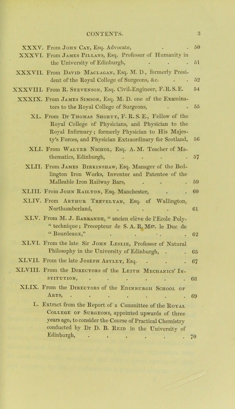 XXXY. From John Cay, Esq. Advocate, . . 50 XXXYI. From James Pillans, Esq. Professor of Humanity in the University of Edinburgh, . . .51 XXXVII. From David Maceagan, Esq. M. D, formerly Presi- dent of the Royal College of Surgeons, &c. . . 52 XXXVIII. From R. Stevenson, Esq. Civil-Engineer, F.R.S.E. 54 XXXIX. From James Simson, Esq. M. D. one of the Examina- tors to the Royal College of Surgeons, . • 55 XL. From Dr Thomas Shortt, F. R. S. E., Fellow of the Royal College of Physicians, and Physician to the Royal Infirmary; formerly Physician to His Majes- ty’s Forces, and Physician Extiaordinary for Scotland, 50 XLI. From Walter Nichol, Esq. A. M. Teacher of Ma- thematics, Edinburgh, . . . .57 XLII. From James Birkinshaw, Esq. Manager of the Bed- lington Iron Works, Inventor and Patentee of the Malleable Iron Railway Bars, . .59 XLIII. From John Railton, Esq. Manchester, . . 60 XLIV. From Arthur Trevelyan, Esq. of Wallington, Northumberland, . . . 01 XLV. From M. J. Barrande, “ ancien eleve de l’Ecole Poly- “ technique; Precepteur de S. A. R. MR1, le Due de “ Bourdeaux,” . . • . .62 XLVI. From the late Sir John Leslie, Professor of Natural Philosophy in the University of Edinburgh, . . 05 XLVII. From the late Joseph Astley, Esq. . . -07 XLVIII. From the Directors of the Leith Mechanics’ In- stitution, . . . . . .68 XLIX. From the Directors of the Edinrurgh School of Arts, . . . . . . .69 L. Extract from the Report of a Committee of the Royal College of Surgeons, appointed upwards of three years ago, to consider the Course of Practical Chemistry conducted by Dr D. B. Reid hi the University of Edinburgh, 70