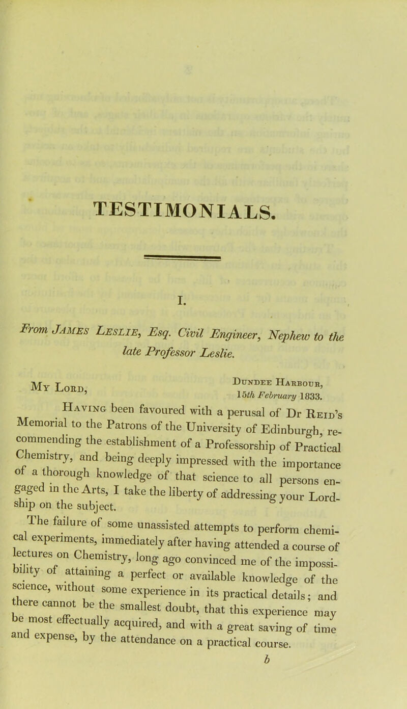 TESTIMONIALS. i. From jAMES Leslie, Esq. Civil Engineer, Nephew to the late Professor Leslie. My Lord, Dundee Haubouh, 15th February 1833. Having been favoured with a perusal of Dr Reid’s Memorial to the Patrons of the University of Edinburgh re- commending the establishment of a Professorship of Practical Chemistry, and being deeply impressed with the importance o a thorough knowledge of that science to all persons en- gaged in the Arts, I take the liberty of addressing your Lord- ship on the subject. I he failure of some unassisted attempts to perform chemi- ca experiments, immediately after having attended a course of lectures on Chemistry, long ago convinced me of the impossi- bility of attaining a perfect or available knowledge of the science, without some experience in its practical details; and here cannot be the smallest doubt, that this experience may e mos e ectua y acquired, and with a great saving of time expense, y the attendance on a practical course. b