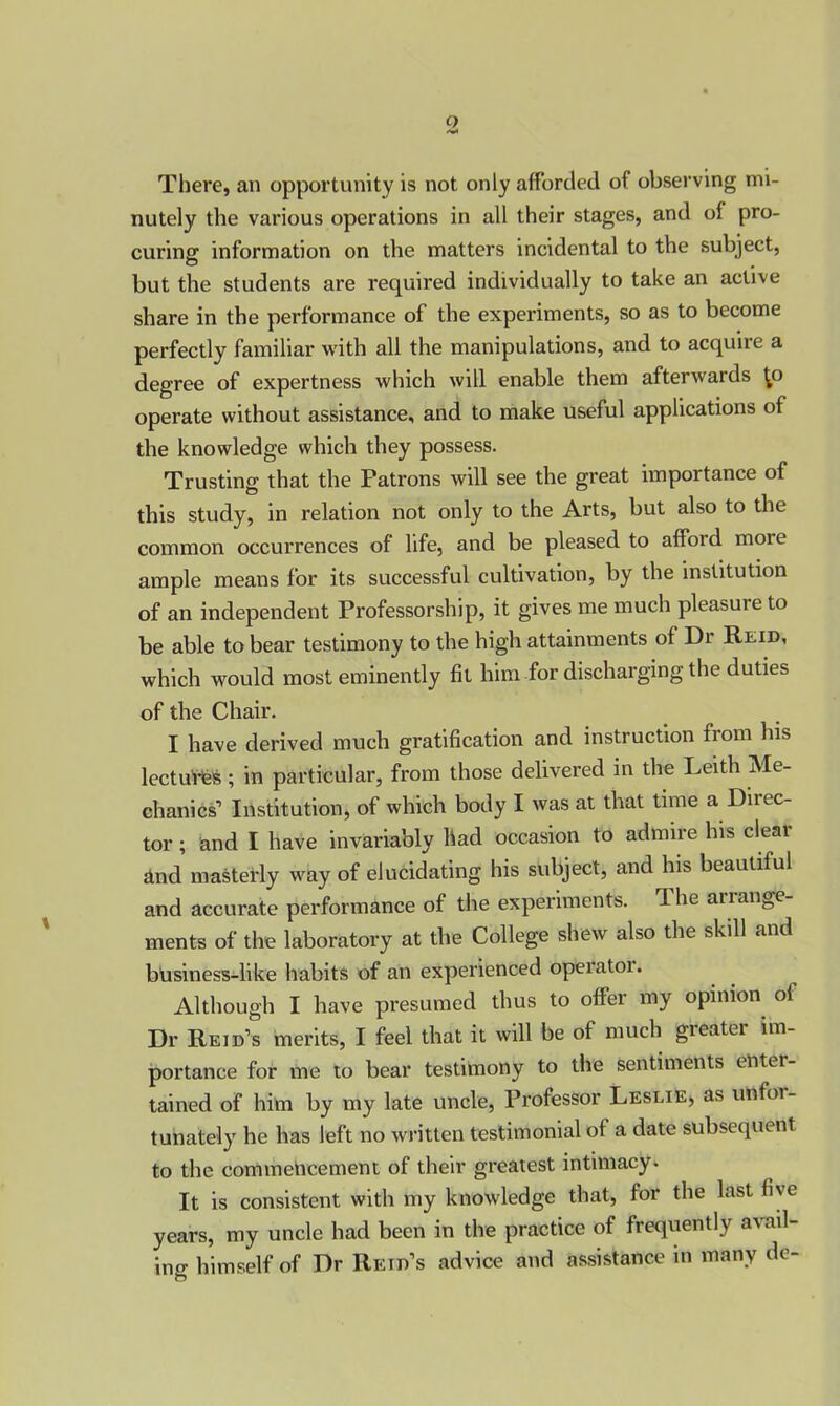 o There, an opportunity is not only afforded of observing mi- nutely the various operations in all their stages, and of pro- curing information on the matters incidental to the subject, but the students are required individually to take an active share in the performance of the experiments, so as to become perfectly familiar with all the manipulations, and to acquire a degree of expertness which will enable them afterwards ^o operate without assistance, and to make useful applications of the knowledge which they possess. Trusting that the Patrons will see the great importance of this study, in relation not only to the Arts, but also to the common occurrences of life, and be pleased to afford moie ample means for its successful cultivation, by the institution of an independent Professorship, it gives me much pleasure to be able to bear testimony to the high attainments of Dr Reid, which would most eminently fit him for discharging the duties of the Chair. I have derived much gratification and instruction from his lectures ; in particular, from those delivered in the Leith Me- chanics’ Institution, of which body I was at that time a Diiec- tor; and I have invariably had occasion to admire his cleat and masterly way of elucidating his subject, and his beautiful and accurate performance of the experiments. The arrange- ments of the laboratory at the College shew also the skill and business-like habits of an experienced operatoi. Although I have presumed thus to offer my opinion of Dr Reid’s merits, I feel that it will be of much greater im- portance for me to bear testimony to the sentiments entei- tained of him by my late uncle, Professor Leslie, as unfor- tunately he has left no written testimonial of a date subsequent to the commencement of their greatest intimacy. It is consistent with my knowledge that, for the last five years, my uncle had been in the practice of frequently avail- ing himself of Dr Reid’s advice and assistance in many de-