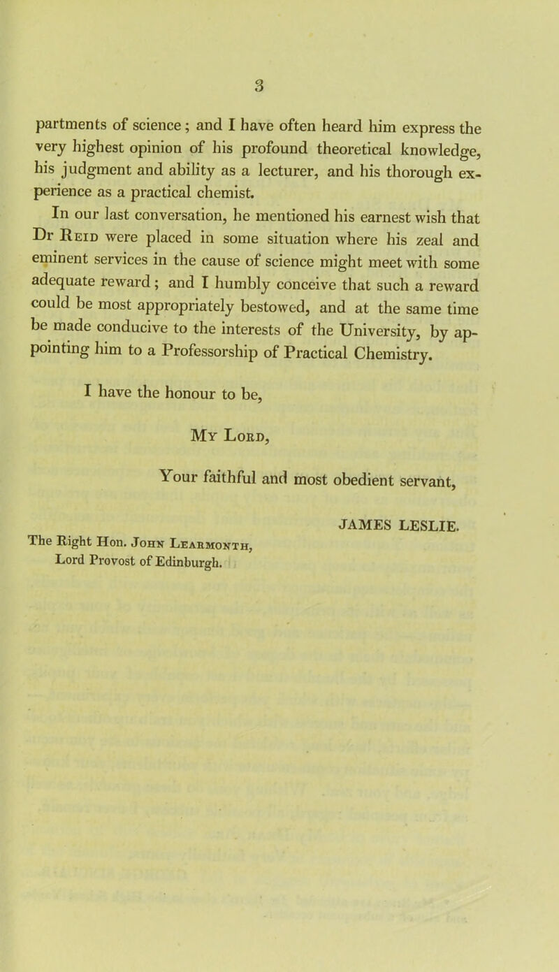 partments of science; and I have often heard him express the very highest opinion of his profound theoretical knowledge, his judgment and ability as a lecturer, and his thorough ex- perience as a practical chemist. In our last conversation, he mentioned his earnest wish that Dr Reid were placed in some situation where his zeal and eminent services in the cause of science might meet with some adequate reward; and I humbly conceive that such a reward could be most appropriately bestowed, and at the same time be made conducive to the interests of the University, by ap- pointing him to a Professorship of Practical Chemistry. I have the honour to be, My Loed, Your faithful and most obedient servant, JAMES LESLIE. The Right Hon. John Learmonth, Lord Provost of Edinburgh.