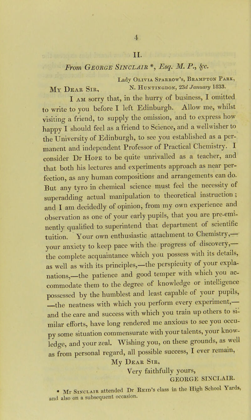 II. From George Sinclair *, Esq. M. P., Sfc. Lady Olivia Sparrow's, Brampton Park, My Dear Sir, N. Huntingdon, 23d January 1833. I am sorry that, in the hurry of business, I omitted to write to you before I left Edinburgh. Allow me, whilst visiting a friend, to supply the omission, and to express how happy I should feel as a friend to Science, and a well wisher to the University of Edinburgh, to see you established as a per- manent and independent Professor of Piactical Chemistry. I consider Dr Hope to be quite unrivalled as a teacher, and that both his lectures and experiments approach as near per- fection, as any human compositions and arrangements can do. But any tyro in chemical science must feel the necessity of superadding actual manipulation to theoretical instruction ; and I am decidedly of opinion, from my own experience and observation as one of your early pupils, that you are pre-emi- nently qualified to superintend that department of scientific tuition. Your own enthusiastic attachment to Chemistry,— your anxiety to keep pace with the progress of discovery,— the complete acquaintance which you possess with its details, as well as with its principles,—the perspicuity of your expla- nations,—the patience and good temper with which you ac- commodate them to the degree of knowledge or intelligence possessed by the humblest and least capable of your pupils, the neatness with which you perform every expeiiment, and the care and success with which you train up otheis to si- milar efforts, have long rendered me anxious to see you occu- py some situation commensurate with your talents, your know- ledge, and your zeal Wishing you, on these grounds, as well as from personal regard, all possible success, I ever remain, My Dear Str, Very faithfully yours, GEORGE SINCLAIR. • Mr Sinclair attended Dr Reid’s class in the High School Yards, and also on a subsequent occasion.