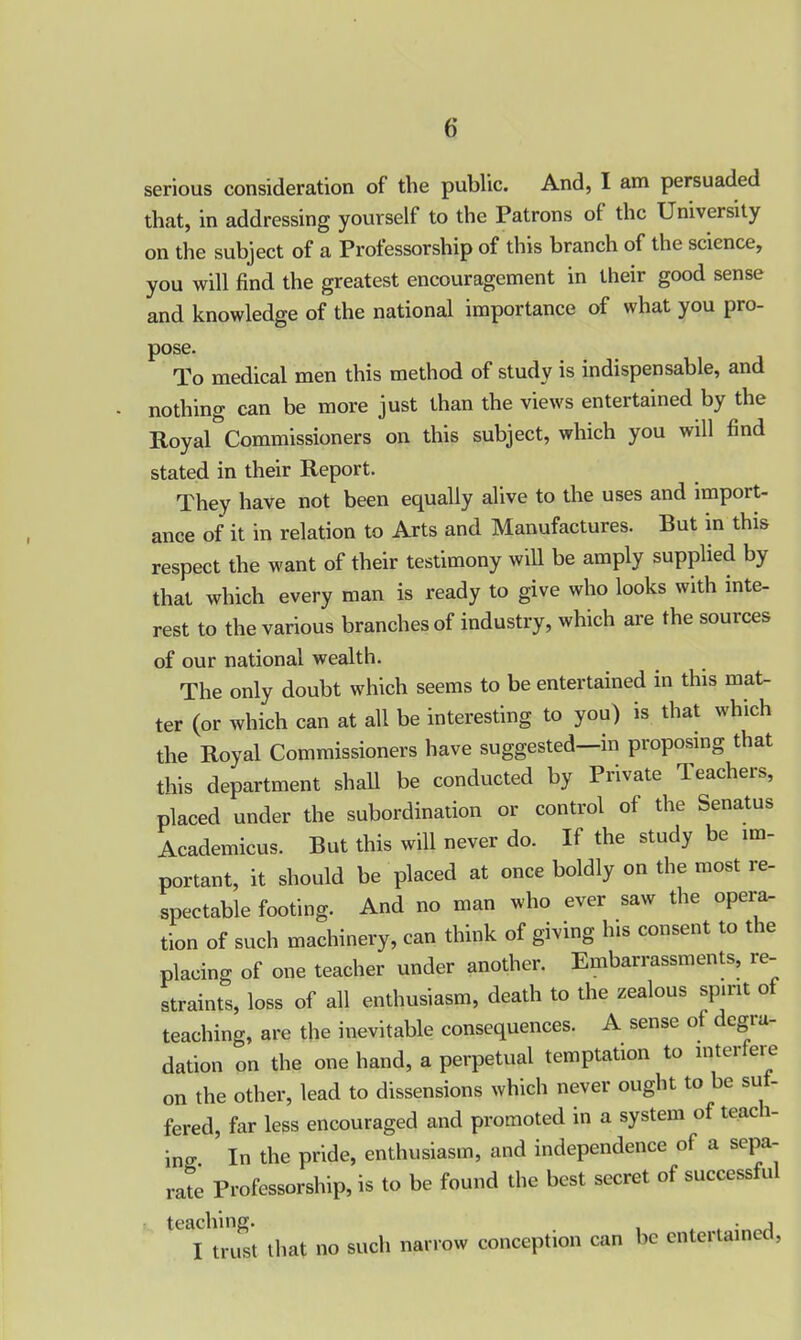 serious consideration of the public. And, I am persuaded that, in addressing yourself to the Patrons of the University on the subject of a Professorship of this branch of the science, you will find the greatest encouragement in their good sense and knowledge of the national importance of what you pro- pose. To medical men this method of study is indispensable, and nothing can be more just than the views entertained by the Royal Commissioners on this subject, which you will find stated in their Report. They have not been equally alive to the uses and import- ance of it in relation to Arts and Manufactures. But in this respect the want of their testimony will be amply supplied by that which every man is ready to give who looks with inte- rest to the various branches of industry, which are the sources of our national wealth. The only doubt which seems to be entertained in this mat- ter (or which can at all be interesting to you) is that which the Royal Commissioners have suggested—in proposing that this department shall be conducted by Private Teachers, placed under the subordination or control of the Senatus Academicus. But this will never do. If the study be im- portant, it should be placed at once boldly on the most re- spectable footing. And no man who ever saw the opera- tion of such machinery, can think of giving his consent to the placing of one teacher under another. Embarrassments, re- straints, loss of all enthusiasm, death to the zealous spirit of teaching, are the inevitable consequences. A sense of degra- dation on the one hand, a perpetual temptation to interfere on the other, lead to dissensions which never ought to be su - fered, far less encouraged and promoted in a system of tcac 1- ing ’ In the pride, enthusiasm, and independence of a sepa- rate Professorship, is to be found the best secret of successful teaching. t . i I trust that no such narrow conception can be entertained,