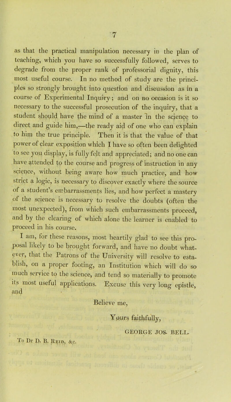 as that the practical manipulation necessary in the plan of teaching, which you have so successfully followed, serves to degrade from the proper rank of professorial dignity, this most useful course. In no method of study are the princi- ples so strongly brought into question and discussion as in a course of Experimental Inquiry; and on no occasion is it so necessary to the successful prosecution of the inquiry, that a student should have the mind of a master in the science to direct and guide him,—the ready aid of one who can explain to him the true principle. Then it is that the value of that power of clear exposition which I have so often been delighted to see you display, is fully felt and appreciated; and no one can have attended to the course and progress of instruction in any science, without being aware how much practice, and how strict a logic, is necessary to discover exactly where the source of a student’s embarrassments lies, and how perfect a mastery of the science is necessary to resolve the doubts (often the most unexpected), from which such embarrassments proceed, and by the clearing of which alone the learner is enabled to proceed in his course. I am, for these reasons, most heartily glad to see this pro- posal likely to be brought forward, and have no doubt what- ever, that the Patrons of the University will resolve to esta- blish, on a proper footing, an Institution which will do so much seivice to the science, and tend so materially to promote its most useful applications. Excuse this very long epistle, and Believe me, Yours faithfully, To Dr D. B. Reid, &c. GEORGE JOS. BELL.
