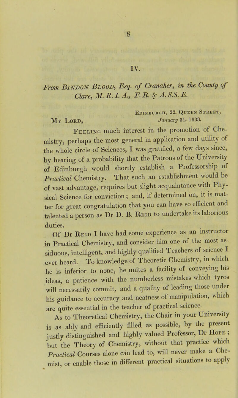 IV. From Bind on Blood, Esq. of Cranaher, in the County of Clare, M. B. L A., F. R. 8f A. S.S. F. Edinburgh, 22. Queen Street, My Lord, January 31. 1833. Feeling much interest in the promotion of Che- mistry, perhaps the most general in application and utility of the whole circle of Sciences, I was gratified, a few days since, by hearing of a probability that the Patrons of the University of Edinburgh would shortly establish a Professorship of Practical Chemistry. That such an establishment would be of vast advantage, requires but slight acquaintance with I hy- sical Science for conviction ; and, if determined on, it is mat- ter for great congratulation that you can have so efficient and talented a person as Dr D. B. Reid to undertake its laborious duties. Of Dr Reid I have had some experience as an instructor in Practical Chemistry, and consider him one of the most as- siduous, intelligent, and highly qualified Teachers of science I ever heard. To knowiedge of Theoretic Chemistry, in which he is inferior to none, he unites a facility of conveying his ideas, a patience with the numberless mistakes which tyros will necessarily commit, and a quality of leading those under his guidance to accuracy and neatness of manipulation, which are quite essential in the teacher of practical science. As to Theoretical Chemistry, the Chair in your University is as ably and efficiently filled as possible, by the present justly distinguished and highly valued Professor, Dr Hope ; but the Theory of Chemistry, without that practice which Practical Courses alone can lead to, will never make a Che- mist, or enable those in different practical situations to apply