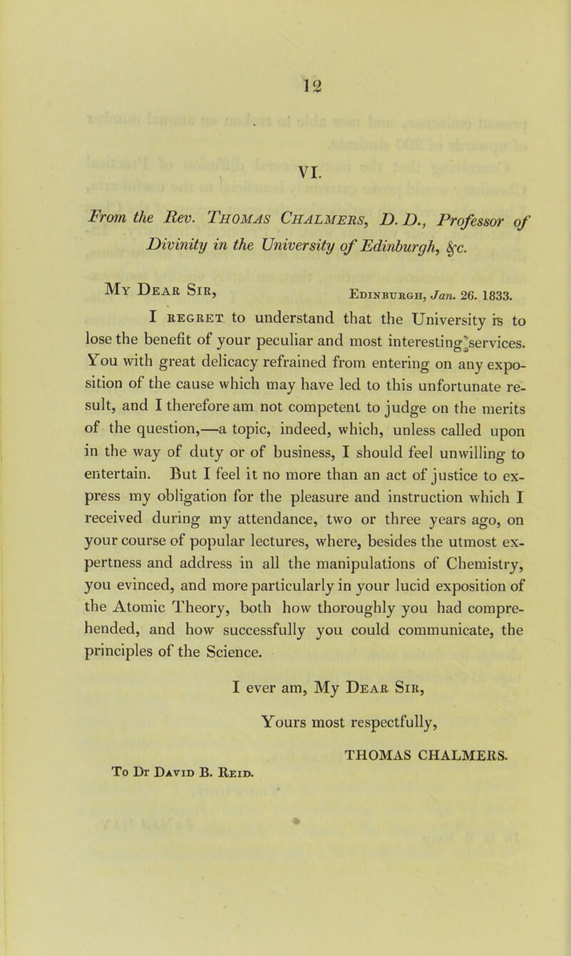 VI. From the Rev. Thomas Chalmers, D. D., Professor of Divinity in the University of Edinburgh, Sfc. My Dear Sir, Edinburgh, Jan. 26. 1833. I regret to understand that the University is to lose the benefit of your peculiar and most interesting^services. You with great delicacy refrained from entering on any expo- sition of the cause which may have led to this unfortunate re- sult, and I therefore am not competent to judge on the merits of the question,—a topic, indeed, which, unless called upon in the way of duty or of business, I should feel unwilling to entertain. But I feel it no more than an act of justice to ex- press my obligation for the pleasure and instruction which I received during my attendance, two or three years ago, on your course of popular lectures, where, besides the utmost ex- pertness and address in all the manipulations of Chemistry, you evinced, and more particularly in your lucid exposition of the Atomic Theory, both how thoroughly you had compre- hended, and how successfully you could communicate, the principles of the Science. I ever am, My Dear Sir, Yours most respectfully, THOMAS CHALMERS.