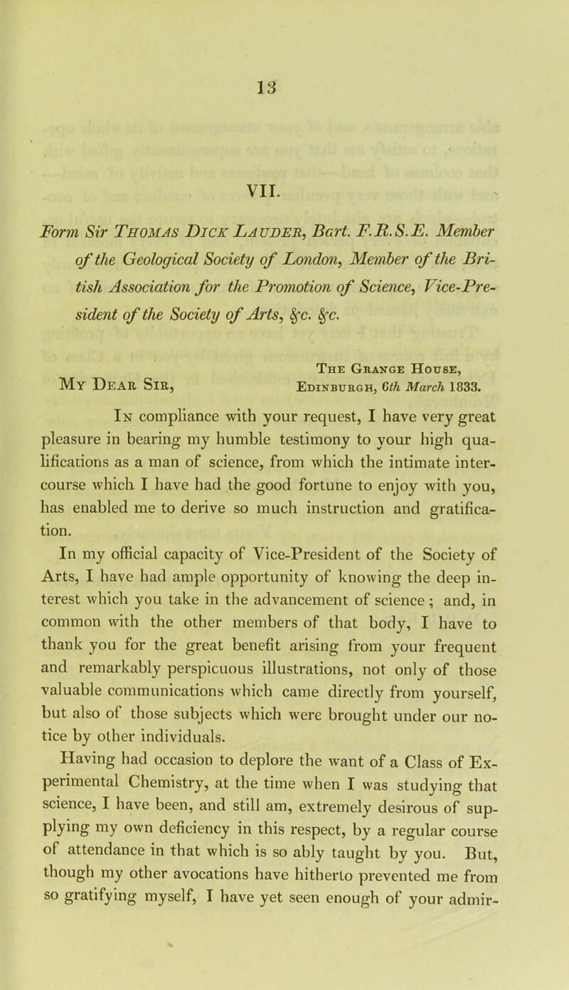 VII. Form Sir Thomas Dick Lauder, Bert. F.R.S.E. Member of the Geological Society of London, Member of the Bri- tish Association for the Promotion of Science, Vice-Pre- sident of the Society of Arts, Sfc. Sfc. The Grange House, My Dear Sir, Edinburgh, Cth March 1833. In compliance with your request, I have very great pleasure in bearing my humble testimony to your high qua- lifications as a man of science, from which the intimate inter- course which I have had the good fortune to enjoy with you, has enabled me to derive so much instruction and gratifica- tion. In my official capacity of Vice-President of the Society of Arts, I have had ample opportunity of knowing the deep in- terest which you take in the advancement of science; and, in common with the other members of that body, I have to thank you for the great benefit arising from your frequent and remarkably perspicuous illustrations, not only of those valuable communications which came directly from yourself, but also of those subjects which were brought under our no- tice by other individuals. Having had occasion to deplore the want of a Class of Ex- perimental Chemistry, at the time when I was studying that science, I have been, and still am, extremely desirous of sup- plying my own deficiency in this respect, by a regular course of attendance in that which is so ably taught by you. But, though my other avocations have hitherto prevented me from so gratifying myself, I have yet seen enough of your admir-