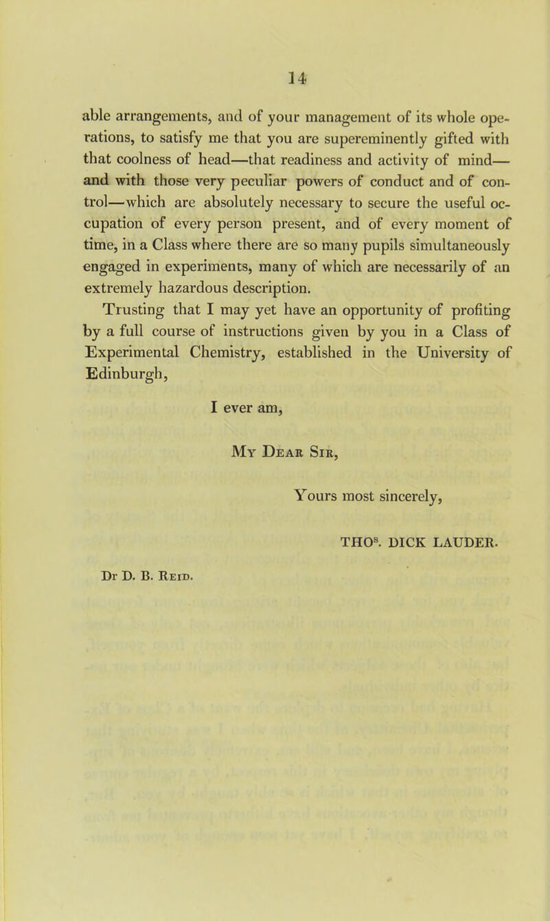 able arrangements, and of your management of its whole ope- rations, to satisfy me that you are supereminently gifted with that coolness of head—that readiness and activity of mind— and with those very peculiar powers of conduct and of con- trol—which are absolutely necessary to secure the useful oc- cupation of every person present, and of every moment of time, in a Class where there are so many pupils simultaneously engaged in experiments, many of which are necessarily of an extremely hazardous description. Trusting that I may yet have an opportunity of profiting by a full course of instructions given by you in a Class of Experimental Chemistry, established in the University of Edinburgh, I ever am. My Dear Sir, Yours most sincerely, THOs. DICK LAUDER.