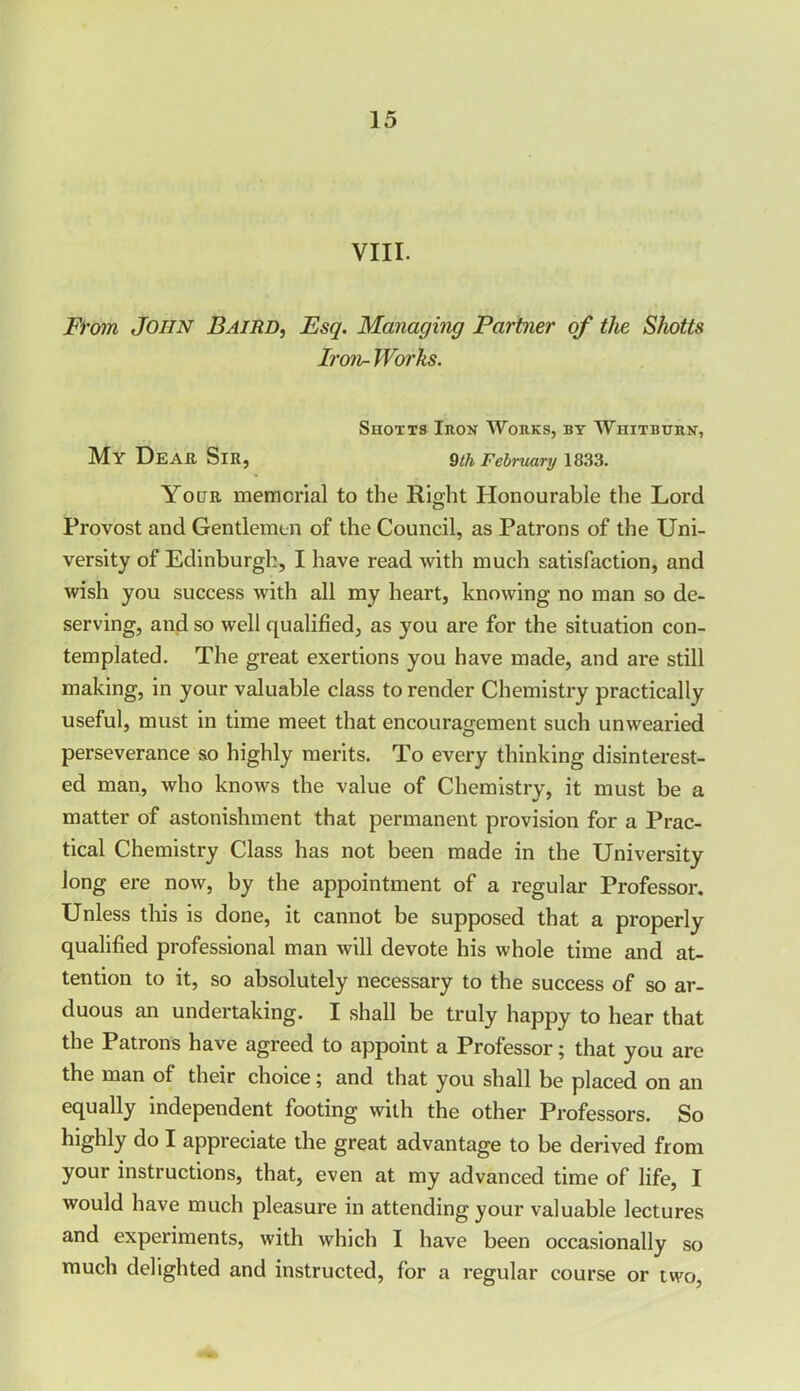 VIII. From John Baird, Esq. Managing Partner of the Shotts Iron- Works. Shotts Iron Works, by Whitburn, My Dear Sir, 9th February 1833. Your memorial to the Right Honourable the Lord Provost and Gentlemen of the Council, as Patrons of the Uni- versity of Edinburgh, I have read with much satisfaction, and wish you success with all my heart, knowing no man so de- serving, and so well qualified, as you are for the situation con- templated. The great exertions you have made, and are still making, in your valuable class to render Chemistry practically useful, must in time meet that encouragement such unwearied perseverance so highly merits. To every thinking disinterest- ed man, who knows the value of Chemistry, it must be a matter of astonishment that permanent provision for a Prac- tical Chemistry Class has not been made in the University long ere now, by the appointment of a regular Professor. Unless this is done, it cannot be supposed that a properly qualified professional man will devote his whole time and at- tention to it, so absolutely necessary to the success of so ar- duous an undertaking. I shall be truly happy to hear that the Patrons have agreed to appoint a Professor; that you are the man of their choice; and that you shall be placed on an equally independent footing with the other Professors. So highly do I appreciate the great advantage to be derived from your instructions, that, even at my advanced time of life, I would have much pleasure in attending your valuable lectures and experiments, with which I have been occasionally so much delighted and instructed, for a regular course or two,