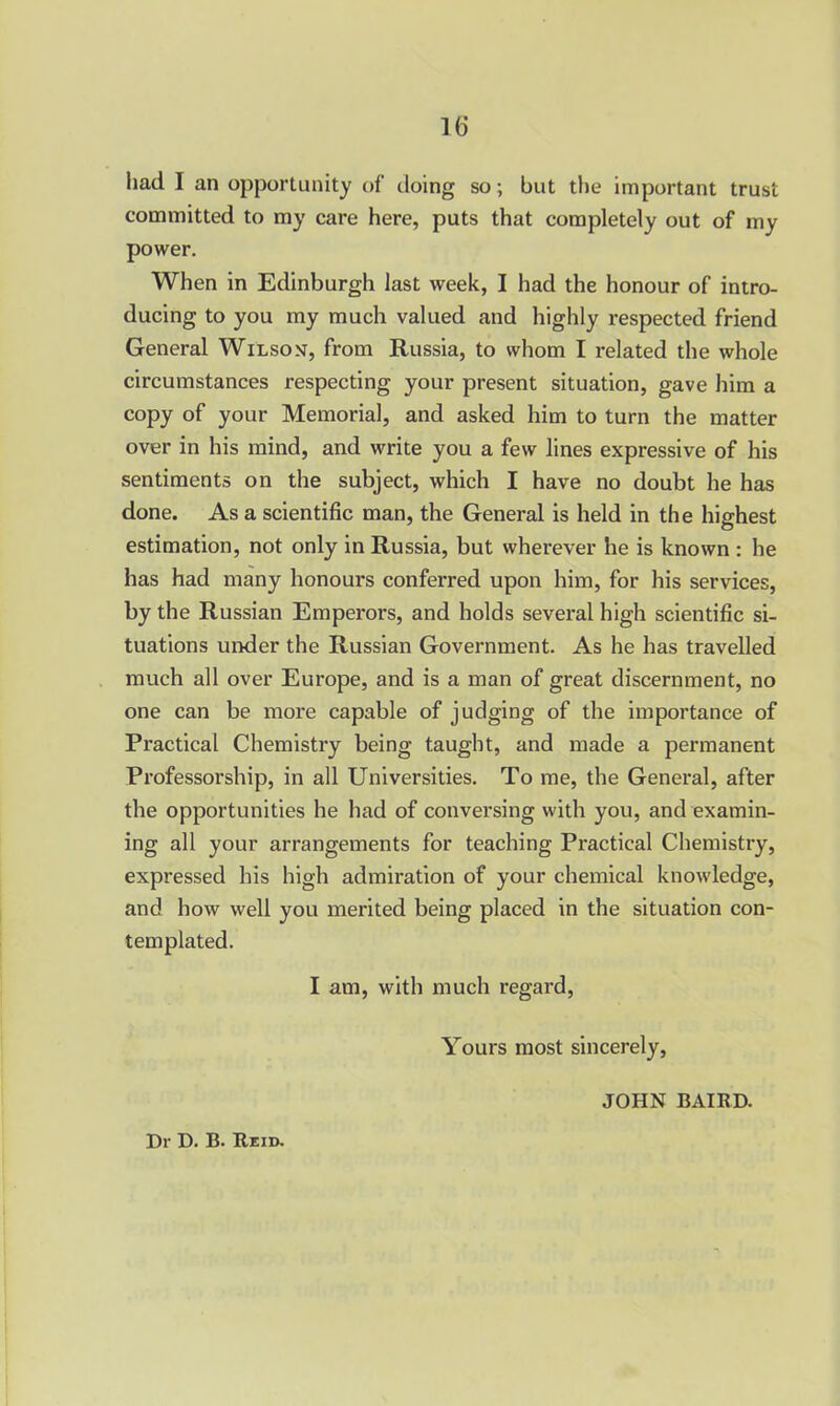 had I an opportunity of doing so ; but the important trust committed to my care here, puts that completely out of my power. When in Edinburgh last week, I had the honour of intro- ducing to you my much valued and highly respected friend General Wilson, from Russia, to whom I related the whole circumstances respecting your present situation, gave him a copy of your Memorial, and asked him to turn the matter over in his mind, and write you a few lines expressive of his sentiments on the subject, which I have no doubt he has done. As a scientific man, the General is held in the highest estimation, not only in Russia, but wherever he is known : he has had many honours conferred upon him, for his services, by the Russian Emperors, and holds several high scientific si- tuations under the Russian Government. As he has travelled much all over Europe, and is a man of great discernment, no one can be more capable of judging of the importance of Practical Chemistry being taught, and made a permanent Professorship, in all Universities. To me, the General, after the opportunities he had of conversing with you, and examin- ing all your arrangements for teaching Practical Chemistry, expressed his high admiration of your chemical knowledge, and how well you merited being placed in the situation con- templated. I am, with much regard, Yours most sincerely, JOHN BAIRD.