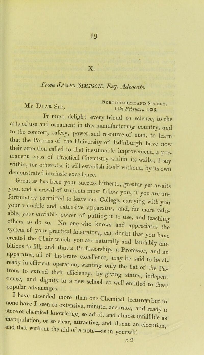 X. From James Simpson, Esq. Advocate. My Dear Sir, ^ uuiji u MBERLAN 1 ]th February 1833, It must delight every friend to science, to the arts of use and ornament in this manufacturing country, and to the comfort, safety, power and resource of man, to learn that the Patrons of the University of Edinburgh have now their attention called to that inestimable improvement, a per- manent class of Practical Chemistry within its walls; I say within, for otherwise it will establish itself without, by its own demonstrated intrinsic excellence. Great as has been your success hitherto, greater yet aivaits you, and a crowd of students must follow you, if you are Un' fortunately permitted to leave our College, carrying with you your valuable and extensive apparatus, and, far more valu able, your enviable power of putting it to use, and teaching othe.s to do so. No one who knows and appreciates thf system of your practical laboratory, can doubt that you have created the Chair which you are naturally and laudably am bitious to fil and that a Professorship, a Professor, and an apparatus all of first-rate excellence, maybe said to be “ rea y in efficient operation, wanting only the fiat of the Pa trons to extend their efficiency, by giving status> ind dence, and dignity to a new school so well entitled to these popular advantages. “r Ttended m0re than one Chemical lecture*,but in have I seen so extensive, minute, accurate, and ready a store of chemical knowledge, so adroit and almost infallible as manipulation, or so clear, attractive, and fluent an elocution and that w.thout the aid of a note_as in yourself. ’ c 2