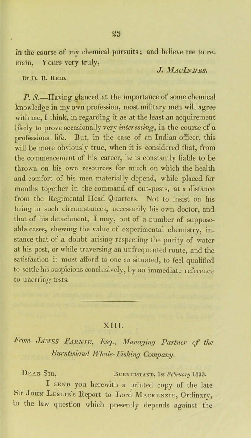 in the course of my chemical pursuits; main, Yours very truly, Dr D. B. Reid. and believe me to re- J. MacInnes. P. S.—Having glanced at the importance of some chemical knowledge in my own profession, most military men will agree with me, I think, in regarding it as at the least an acquirement likely to prove occasionally very interesting, in the course of a professional life. But, in the case of an Indian officer, this will be more obviously true, when it is considered that, from the commencement of his career, he is constantly liable to be thrown on his own resources for much on which the health and comfort of his men materially depend, while placed for months together in the command of out-posts, at a distance from the Regimental Head Quarters. Not to insist on his being in such circumstances, necessarily his own doctor, and that of his detachment, I may, out of a number of suppose- able cases, shewing the value of experimental chemistry, in- stance that of a doubt arising respecting the purity of water at his post, or while traversing an unfrequented route, and the satisfaction it must afford to one so situated, to feel qualified to settle his suspicions conclusively, by an immediate reference to unerring; tests. XIII. l<r°m James Farnie, Esq., Managing Partner of the Burntisland Whale-Fishing Company. Dear Sir, Burntisland, 1 st February 1833. I send you herewith a printed copy of the late Sir John Leslie’s Report to Lord Mackenzie, Ordinary, in the law' question which presently depends against the