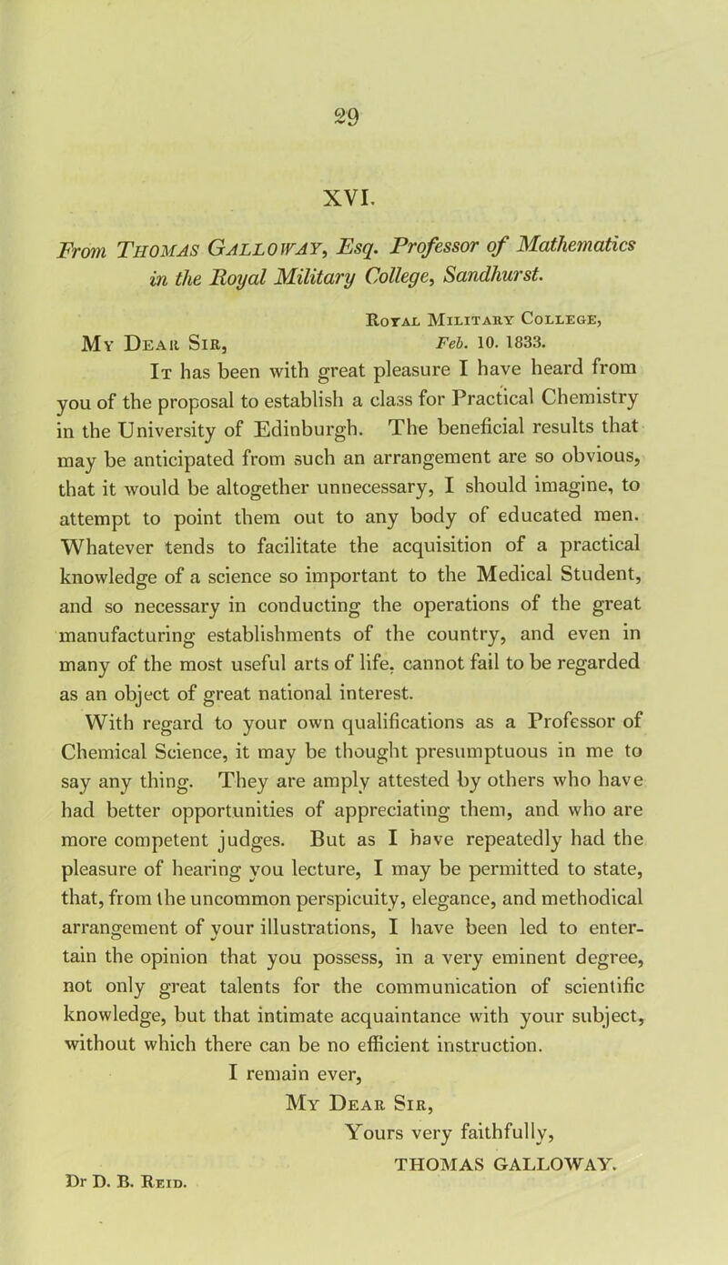 XVI. From Thomas Galloway, Esq. Professor of Mathematics in the Royal Military College, Sandhurst. Royal Military College, My Dear Sir, Feb. 10. 1833. It has been with great pleasure I have heard from you of the proposal to establish a class for Practical Chemistry in the University of Edinburgh. The beneficial results that may be anticipated from such an arrangement are so obvious, that it would be altogether unnecessary, I should imagine, to attempt to point them out to any body of educated men. Whatever tends to facilitate the acquisition of a practical knowledge of a science so important to the Medical Student, and so necessary in conducting the operations of the great manufacturing establishments of the country, and even in many of the most useful arts of life, cannot fail to be regarded as an object of great national interest. With regard to your own qualifications as a Professor of Chemical Science, it may be thought presumptuous in me to say any thing. They are amply attested by others who have had better opportunities of appreciating them, and who are more competent judges. But as I have repeatedly had the pleasure of hearing you lecture, I may be permitted to state, that, from the uncommon perspicuity, elegance, and methodical arrangement of your illustrations, I have been led to enter- tain the opinion that you possess, in a very eminent degree, not only great talents for the communication of scientific knowledge, but that intimate acquaintance with your subject, without which there can be no efficient instruction. I remain ever, My Dear Sir, Yours very faithfully, THOMAS GALLOWAY.