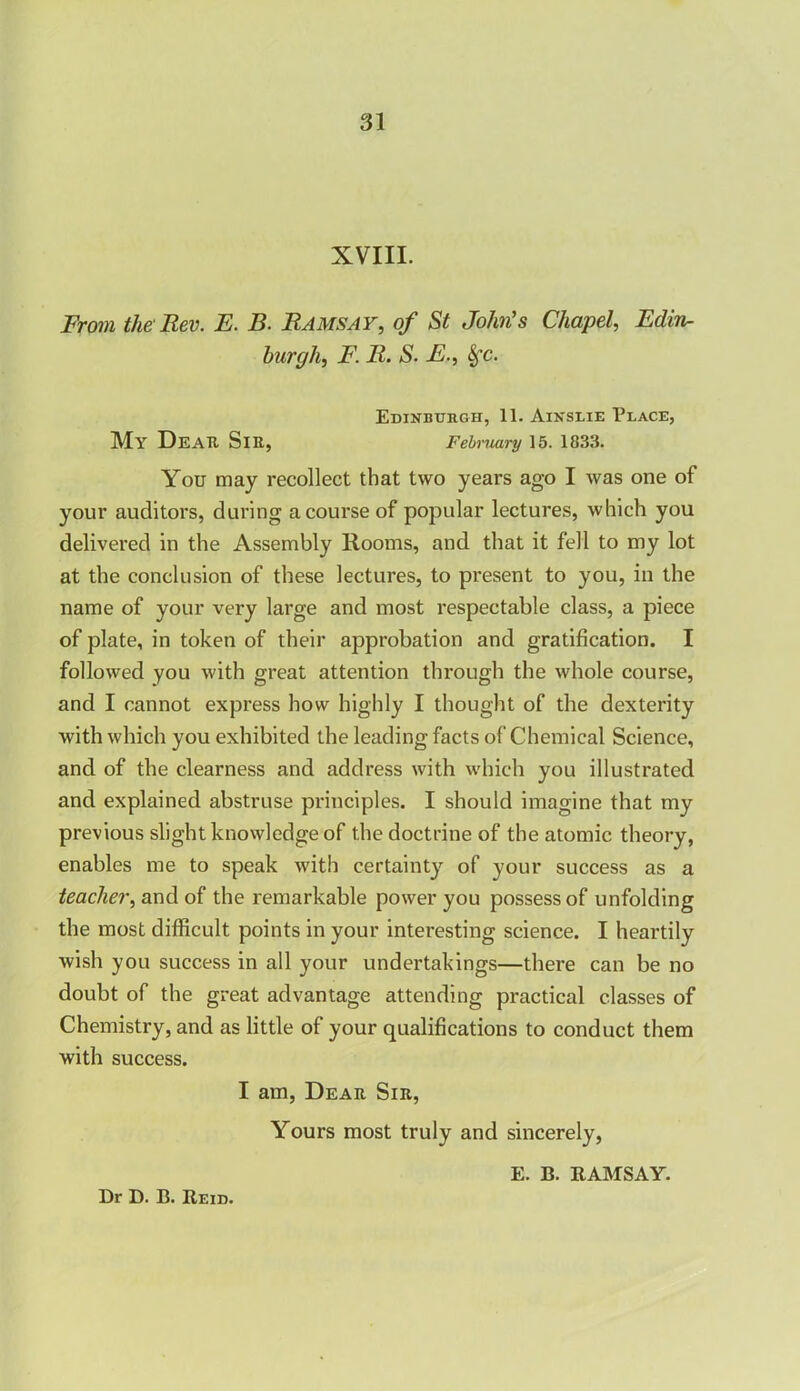 XVIII. From the Rev. E. B. Ramsay, of St John's Chapel, Edin- burgh, F. R. S. E., &fc. Edinburgh, 11. Ainslie Place, My Dear Sir, February 15. 1833. You may recollect that two years ago I was one of your auditors, during a course of popular lectures, which you delivered in the Assembly Rooms, and that it fell to my lot at the conclusion of these lectures, to present to you, in the name of your very large and most respectable class, a piece of plate, in token of their approbation and gratification. I followed you with great attention through the whole course, and I cannot express how highly I thought of the dexterity with which you exhibited the leading facts of Chemical Science, and of the clearness and address with which you illustrated and explained abstruse principles. I should imagine that my previous slight knowledge of the doctrine of the atomic theory, enables me to speak with certainty of your success as a teacher, and of the remarkable power you possess of unfolding the most difficult points in your interesting science. I heartily wish you success in all your undertakings—there can be no doubt of the great advantage attending practical classes of Chemistry, and as little of your qualifications to conduct them with success. I am, Dear Sir, Yours most truly and sincerely, E. B. RAMSAY.