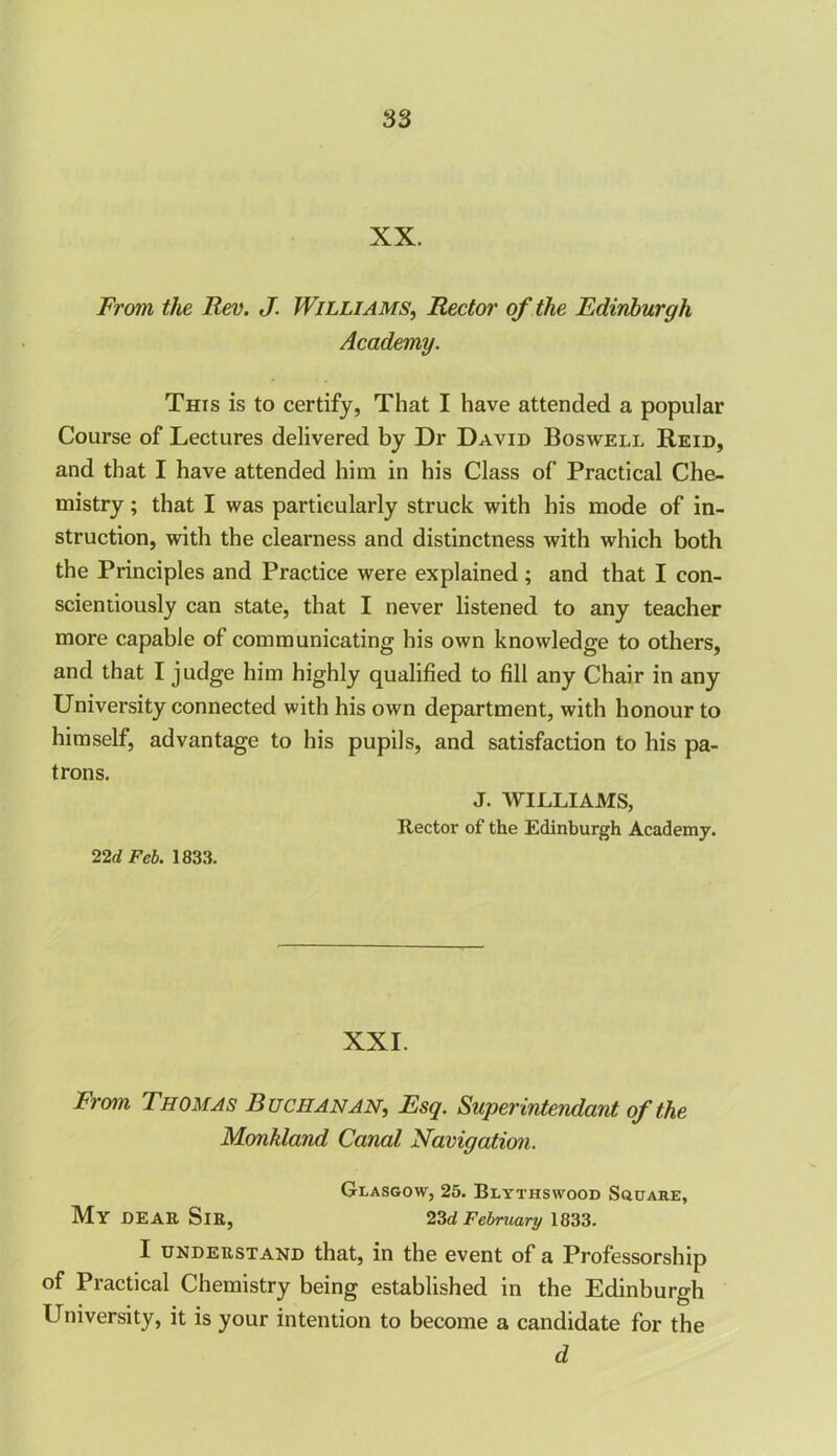 XX. From the Rev. J. Williams, Rector of the Edinburgh Academy. This is to certify, That I have attended a popular Course of Lectures delivered by Dr David Boswell Reid, and that I have attended him in his Class of Practical Che- mistry ; that I was particularly struck with his mode of in- struction, with the clearness and distinctness with which both the Principles and Practice were explained; and that I con- scientiously can state, that I never listened to any teacher more capable of communicating his own knowledge to others, and that I judge him highly qualified to fill any Chair in any University connected with his own department, with honour to himself, advantage to his pupils, and satisfaction to his pa- trons. J. WILLIAMS, Rector of the Edinburgh Academy. 22d Feb. 1833. XXI. From Thomas Buchanan, Esq. Super inte?idant of the Monkland Canal Navigation. Glasgow, 25. Blythswood Square, My DEAR Sir, 23d February 1833. I understand that, in the event of a Professorship of Practical Chemistry being established in the Edinburgh University, it is your intention to become a candidate for the d