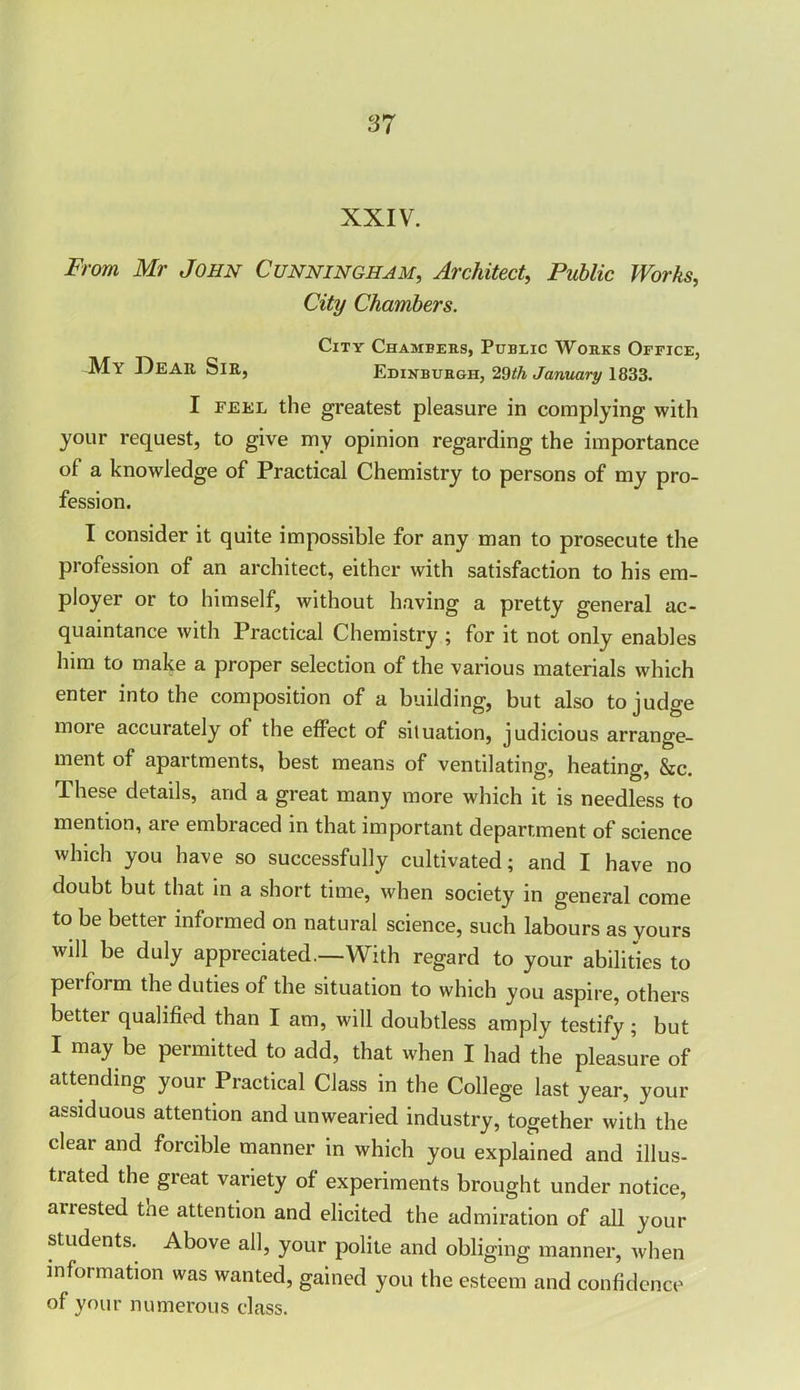 XXIV. From Mr John Cunningham, Architect, Public Works, City Chambers. City Chambers, Public Works Office, My I^EAIt Sir, Edinburgh, 29th January 1833. I feel the greatest pleasure in complying with your request, to give my opinion regarding the importance of a knowledge of Practical Chemistry to persons of my pro- fession. I consider it quite impossible for any man to prosecute the profession of an architect, either with satisfaction to his em- ployer or to himself, without having a pretty general ac- quaintance with Practical Chemistry ; for it not only enables him to make a proper selection of the various materials which enter into the composition of a building, but also to judge more accurately of the effect of situation, judicious arrange- ment of apartments, best means of ventilating, heating, &c. These details, and a great many more which it is needless to mention, are embraced in that important department of science which you have so successfully cultivated; and I have no doubt but that in a short time, when society in general come to be better informed on natural science, such labours as yours will be duly appreciated.—With regard to your abilities to perform the duties of the situation to which you aspire, others bettei qualified than I am, will doubtless amply testify; but I may be permitted to add, that when I had the pleasure of attending your Practical Class in the College last year, your assiduous attention and unwearied industry, together with the clear and forcible manner in which you explained and illus- trated the great variety of experiments brought under notice, arrested the attention and elicited the admiration of all your students. Above all, your polite and obliging manner, when information was wanted, gained you the esteem and confidence of your numerous class.