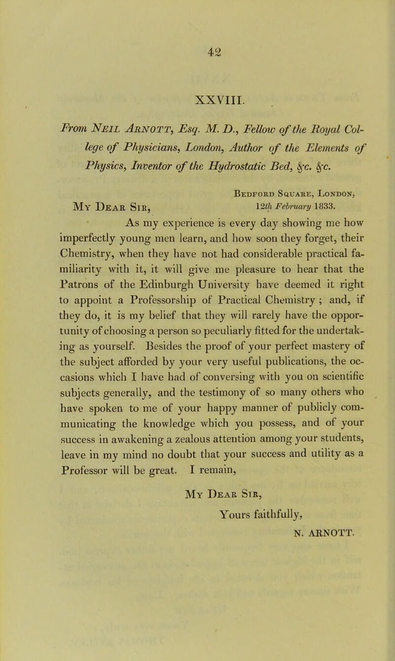 4 2 XXVIII. From Neil Arnott, Esq. M. D., Fellow of the lloijal Col- lege of Physicians, London, Author of the Elements of Physics, Inventor of the Hydrostatic Bed, Sfc. §’c. Bedford Square, London, My Dear Sir, 12th February 1833. As my experience is every day showing me how imperfectly young men learn, and how soon they forget, their Chemistry, when they have not had considerable practical fa- miliarity with it, it will give me pleasure to hear that the Patrons of the Edinburgh University have deemed it right to appoint a Professorship of Practical Chemistry ; and, if they do, it is my belief that they will rarely have the oppor- tunity of choosing a person so peculiarly fitted for the undertak- ing as yourself. Besides the proof of your perfect mastery of the subject afforded by your very useful publications, the oc- casions which I have had of conversing with you on scientific subjects generally, and the testimony of so many others who have spoken to me of your happy manner of publicly com- municating the knowledge which you possess, and of your success in awakening a zealous attention among your students, leave in my mind no doubt that your success and utility as a Professor will be great. I remain, My Dear Sir, Yours faithfully, N. ARNOTT.