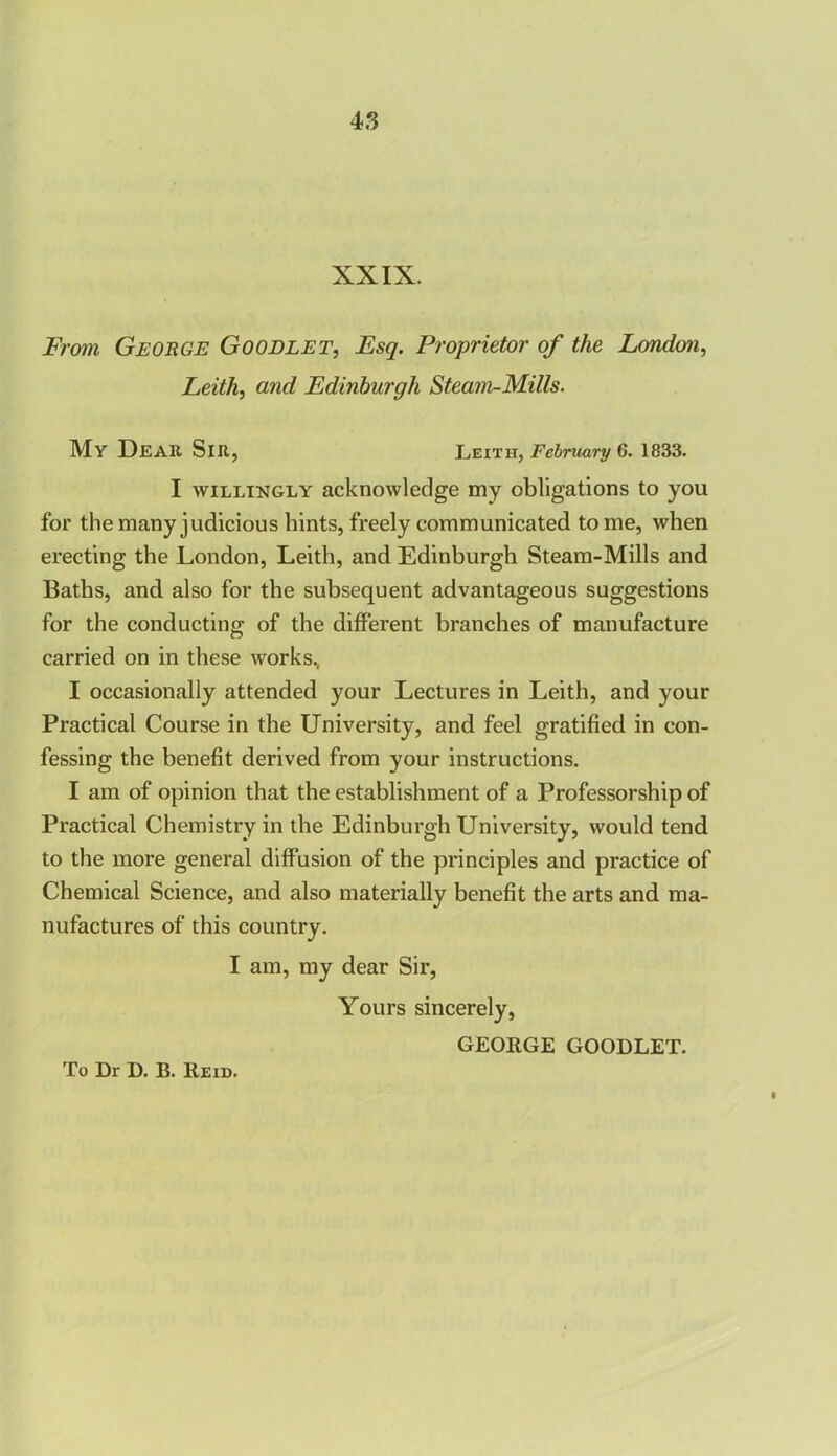 XXIX. From George Goodlet, Esq. Proprietor of the London, Leith, and Edinburgh Steam-Mills. My Dear Sir, Leith, February 6. 1833. I willingly acknowledge my obligations to you for the many judicious hints, freely communicated tome, when erecting the London, Leith, and Edinburgh Steam-Mills and Baths, and also for the subsequent advantageous suggestions for the conducting of the different branches of manufacture carried on in these works, I occasionally attended your Lectures in Leith, and your Practical Course in the University, and feel gratified in con- fessing the benefit derived from your instructions. I am of opinion that the establishment of a Professorship of Practical Chemistry in the Edinburgh University, would tend to the more general diffusion of the principles and practice of Chemical Science, and also materially benefit the arts and ma- nufactures of this country. I am, my dear Sir, Yours sincerely, GEORGE GOODLET.