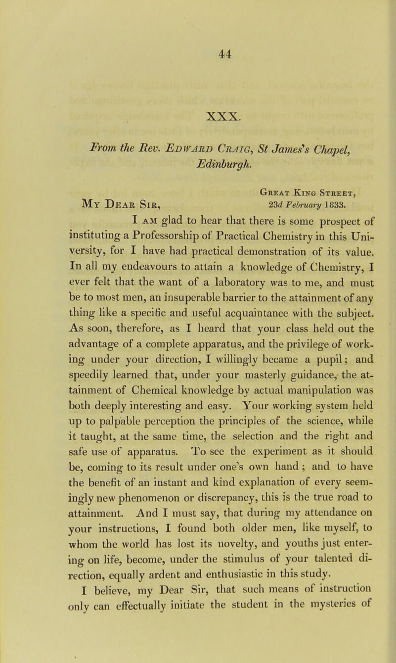 XXX. From the Rev. Edward Craig, St James's Chapel, Edinburgh. Great King Street, My DEAR Sir, 23d February 1833. I am glad to hear that there is some prospect of instituting a Professorship of Practical Chemistry in this Uni- versity, for I have had practical demonstration of its value. In all my endeavours to attain a knowledge of Chemistry, I ever felt that the want of a laboratory was to me, and must be to most men, an insuperable barrier to the attainment of any thing like a specific and useful acquaintance with the subject. As soon, therefore, as I heard that your class held out the advantage of a complete apparatus, and the privilege of work- ing under your direction, I willingly became a pupil; and speedily learned that, under your masterly guidance, the at- tainment of Chemical knowledge by actual manipulation was both deeply interesting and easy. Your working system held up to palpable perception the principles of the science, while it taught, at the same time, the selection and the right and safe use of apparatus. To see the experiment as it should be, coming to its result under one’s own hand ; and to have the benefit of an instant and kind explanation of every seem- ingly new phenomenon or discrepancy, this is the true road to attainment. And I must say, that during my attendance on your instructions, I found both older men, like myself, to whom the world has lost its novelty, and youths just enter- ing on life, become, under the stimulus of your talented di- rection, equally ardent and enthusiastic in this study. I believe, my Dear Sir, that such means of instruction only can effectually initiate the student in the mysteries of