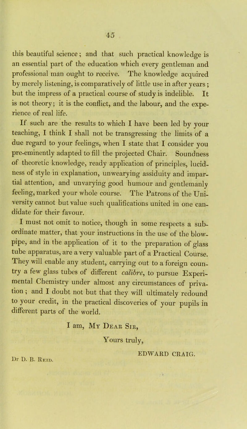 this beautiful science; and that such practical knowledge is an essential part of the education which every gentleman and professional man ought to receive. The knowledge acquired by merely listening, is comparatively of little use in after years; but the impress of a practical course of study is indelible. It is not theory; it is the conflict, and the labour, and the expe- rience of real life. If such are the results to which I have been led by your teaching, I think I shall not be transgressing the limits of a due regard to your feelings, when I state that I consider you pre-eminently adapted to fill the projected Chair. Soundness of theoretic knowledge, ready application of principles, lucid- ness of style in explanation, unwearying assiduity and impar- tial attention, and unvarying good humour and gentlemanly feeling, marked your whole course. The Patrons of the Uni- versity cannot but value such qualifications united in one can- didate for their favour. I must not omit to notice, though in some respects a sub- ordinate matter, that your instructions in the use of the blow- pipe, and in the application of it to the preparation of glass tube apparatus, are a very valuable part of a Practical Course. They will enable any student, carrying out to a foreign coun- try a few glass tubes of different calibre, to pursue Experi- mental Chemistry under almost any circumstances of priva- tion ; and I doubt not but that they will ultimately redound to your credit, in the practical discoveries of your pupils in different parts of the world. I am, My Dear Sir, Yours truly, 13r D. B. Rf.id. EDWARD CRAIG.