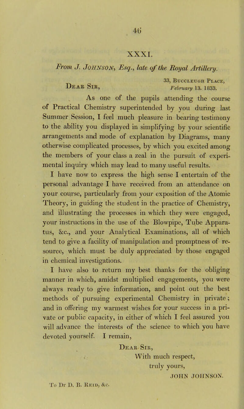 XXXI. From J. Johnson, Esq., late of the Royal Artillery. 33, Buccleugh Place, DeaE SlR, February 13. 1833. As one of the pupils attending the course of Practical Chemistry superintended by you during last Summer Session, I feel much pleasure in bearing testimony to the ability you displayed in simplifying by your scientific arrangements and mode of explanation by Diagrams, many otherwise complicated processes, by which you excited among the members of your class a zeal in the pursuit of experi- mental inquiry which may lead to many useful results. I have now to express the high sense I entertain of the personal advantage I have received from an attendance on your course, particularly from your exposition of the Atomic Theory, in guiding the student in the practice of Chemistry, and illustrating the processes in which they were engaged, your instructions in the use of the Blowpipe, Tube Appara- tus, &c., and your Analytical Examinations, all of which tend to give a facility of manipulation and promptness of re- source, which must be duly appreciated by those engaged in chemical investigations. I have also to return my best thanks for the obliging manner in which, amidst multiplied engagements, you were always ready to give information, and point out the best methods of pursuing experimental Chemistry in private; and in offering my warmest wishes for your success in a pri- vate or public capacity, in either of which I feel assured you will advance the interests of the science to which you have devoted yourself. I remain, Dear Sir, . With much respect, truly yours, JOHN JOHNSON. To l)r D. B. IIeid, &c.