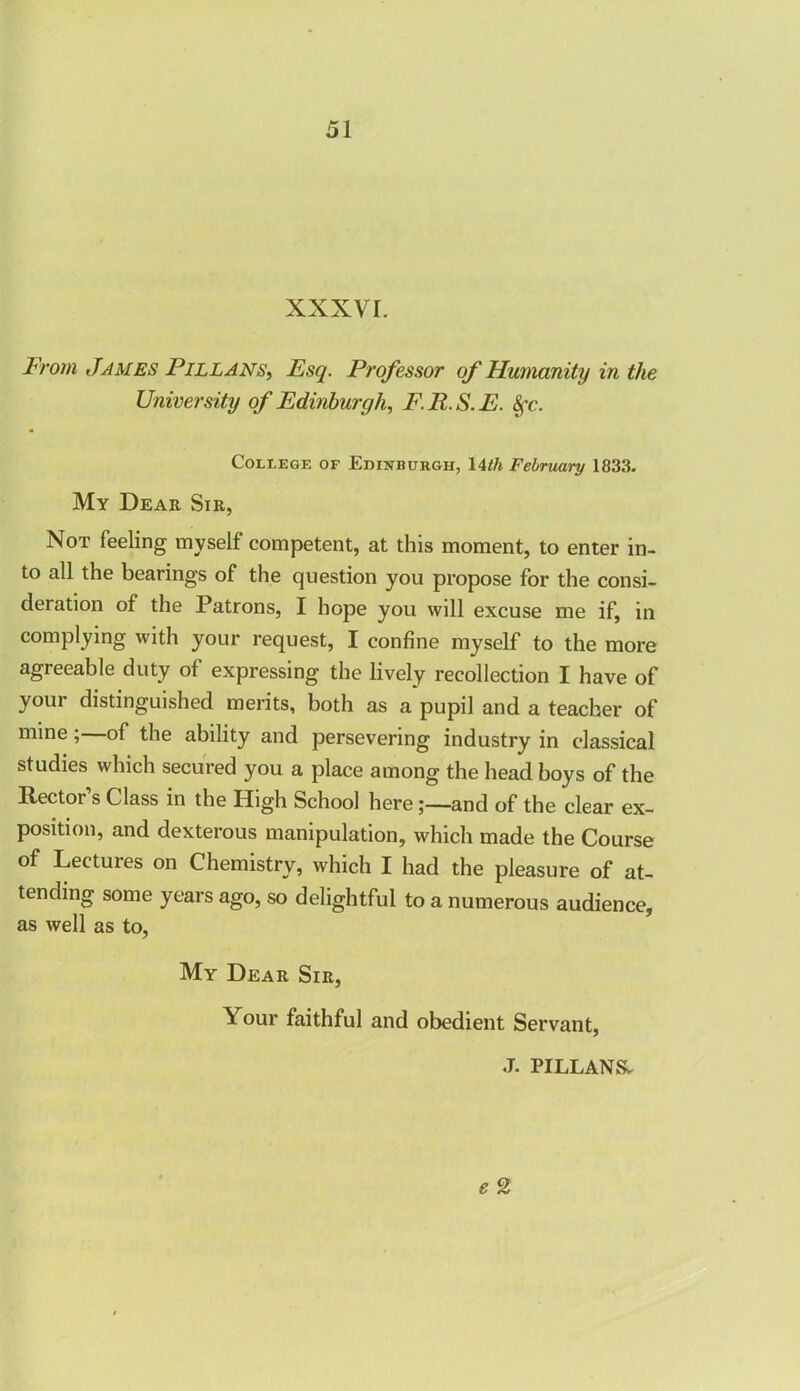 XXXVI. From James Pillans, Esq. Professor of Humanity in the University of Edinburgh, F.R.S.E. 8fc. College of Edinburgh, 14th February 1833. My Dear Sir, Not feeling myself competent, at this moment, to enter in- to all the bearing’s of the question you propose for the consi- deration of the Patrons, I hope you will excuse me if, in complying with your request, I confine myself to the more agreeable duty of expressing the lively recollection I have of your distinguished merits, both as a pupil and a teacher of mine; of the ability and persevering industry in classical studies which secured you a place among the head boys of the Rector’s Class in the High School hereand of the clear ex- position, and dexterous manipulation, which made the Course of Lectures on Chemistry, which I had the pleasure of at- tending some years ago, so delightful to a numerous audience, as well as to, My Dear Sir, Your faithful and obedient Servant, J. PILLANS* e 2