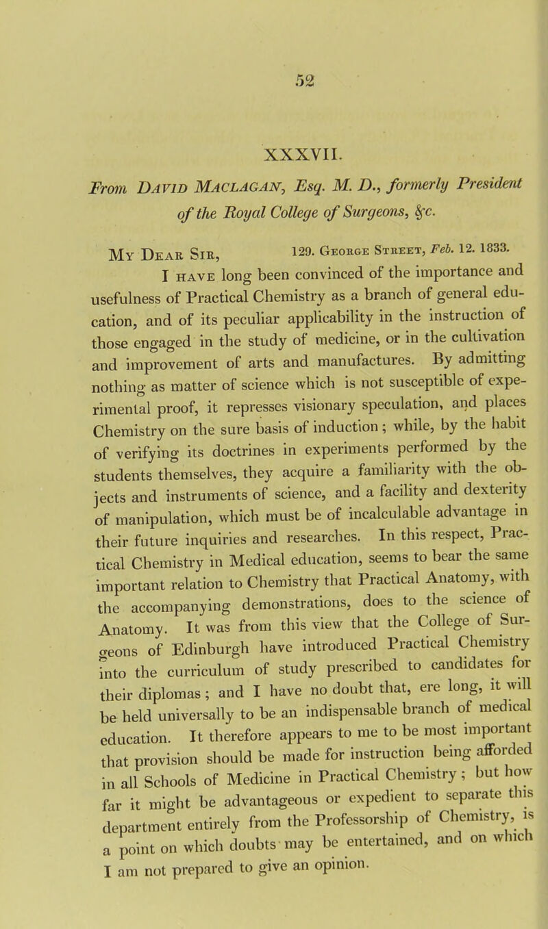 From David Mac lag an, Esq. M. D., formerly President of the Royal College of Surgeons, fyc. My Dear Sir, 129. George Street, Feb. 12. 1833. I have long been convinced of the importance and usefulness of Practical Chemistry as a branch of general edu- cation, and of its peculiar applicability in the instruction of those engaged in the study of medicine, or in the cultivation and improvement of arts and manufactures. By admitting nothing as matter of science which is not susceptible of expe- rimental proof, it represses visionary speculation, and places Chemistry on the sure basis of induction; while, by the habit of verifying its doctrines in experiments performed by the students themselves, they acquire a familiarity with the ob- jects and instruments of science, and a facility and dexteiity of manipulation, which must be of incalculable advantage in their future inquiries and researches. In this respect, Prac- tical Chemistry in Medical education, seems to bear the same important relation to Chemistry that Practical Anatomy, with the accompanying demonstrations, does to the science of Anatomy. It was from this view that the College of Sur- geons of Edinburgh have introduced Practical Chemistry into the curriculum of study prescribed to candidates for their diplomas; and I have no doubt that, ere long, it will be held universally to be an indispensable branch of medica education. It therefore appears to me to be most important that provision should be made for instruction being afforded in all Schools of Medicine in Practical Chemistry; but how far it might be advantageous or expedient to separate this department entirely from the Professorship of Chemistry, is a point on which doubts may be entertained, and on which I am not prepared to give an opinion.