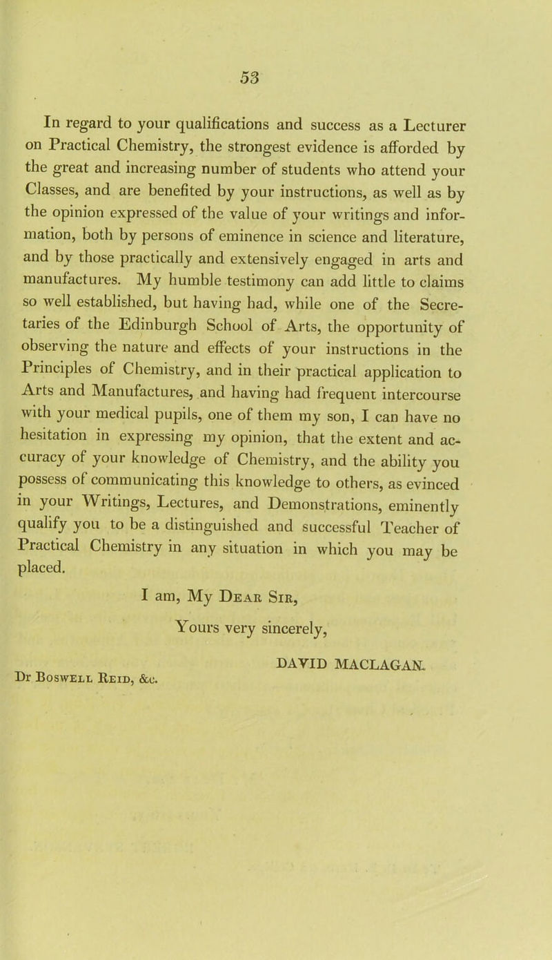 In regard to your qualifications and success as a Lecturer on Practical Chemistry, the strongest evidence is afforded by the great and increasing number of students who attend your Classes, and are benefited by your instructions, as well as by the opinion expressed of the value of your writings and infor- mation, both by persons of eminence in science and literature, and by those practically and extensively engaged in arts and manufactures. My humble testimony can add little to claims so well established, but having had, while one of the Secre- taries of the Edinburgh School of Arts, the opportunity of observing the nature and effects of your instructions in the Principles of Chemistry, and in their practical application to Arts and Manufactures, and having had frequent intercourse with your medical pupils, one of them my son, I can have no hesitation in expressing my opinion, that the extent and ac- curacy of your knowledge of Chemistry, and the ability you possess of communicating this knowledge to others, as evinced in your Writings, Lectures, and Demonstrations, eminently qualify you to be a distinguished and successful Teacher of 1 radical Chemistry in any situation in which you may be placed. I am, My Dear Sir, Yours very sincerely, DAVID MACLAGAN. Dr Boswell Reid, &c.