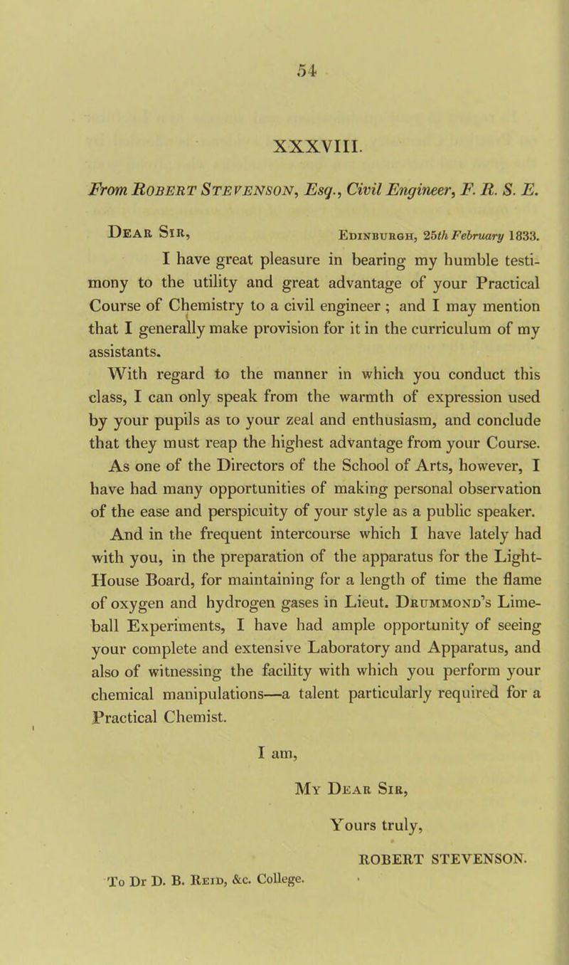 From Robert Stevenson, Esq., Civil Engineer, F. R. S. E. DEAR Sir, Edinburgh, 25th February 1833. I have great pleasure in bearing my humble testi- mony to the utility and great advantage of your Practical Course of Chemistry to a civil engineer ; and I may mention that I generally make pi’ovision for it in the curriculum of my assistants. With regard to the manner in which you conduct this class, I can only speak from the warmth of expression used by your pupils as 10 your zeal and enthusiasm, and conclude that they must reap the highest advantage from your Course. As one of the Directors of the School of Arts, however, I have had many opportunities of making personal observation of the ease and perspicuity of your style as a public speaker. And in the frequent intercourse which I have lately had with you, in the preparation of the apparatus for the Light- House Board, for maintaining for a length of time the flame of oxygen and hydrogen gases in Lieut. Drummond’s Lime- ball Experiments, I have had ample opportunity of seeing your complete and extensive Laboratory and Apparatus, and also of witnessing the facility with which you perform your chemical manipulations—a talent particularly required for a Practical Chemist. I am, My Dear Sir, Yours truly, To Dr D. B. Reid, &c. College. ROBERT STEVENSON.